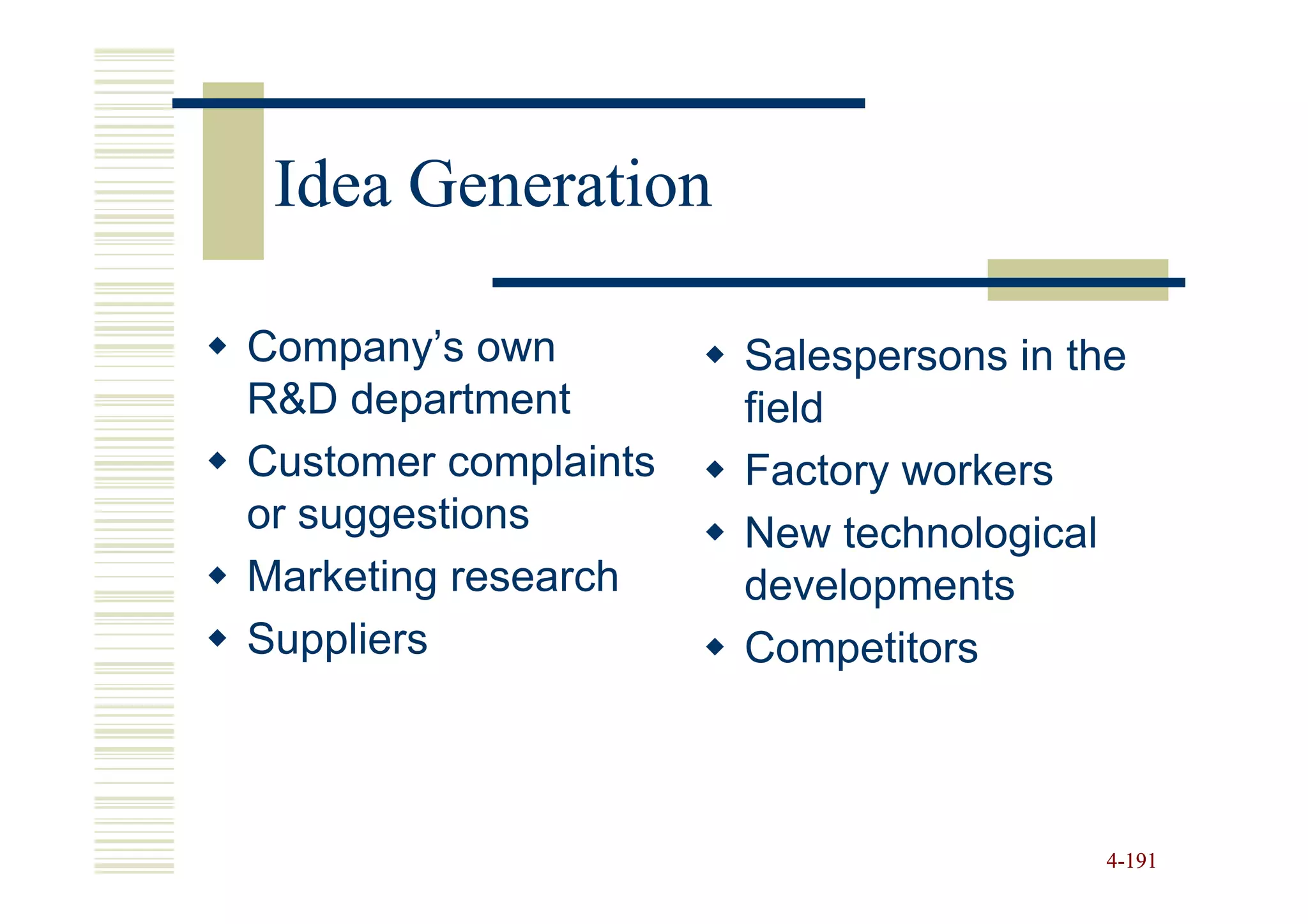 Idea Generation

Company’s own         Salespersons in the
R&D department        field
Customer complaints   Factory workers
or suggestions        New technological
Marketing research    developments
Suppliers             Competitors



                                       4-191
 