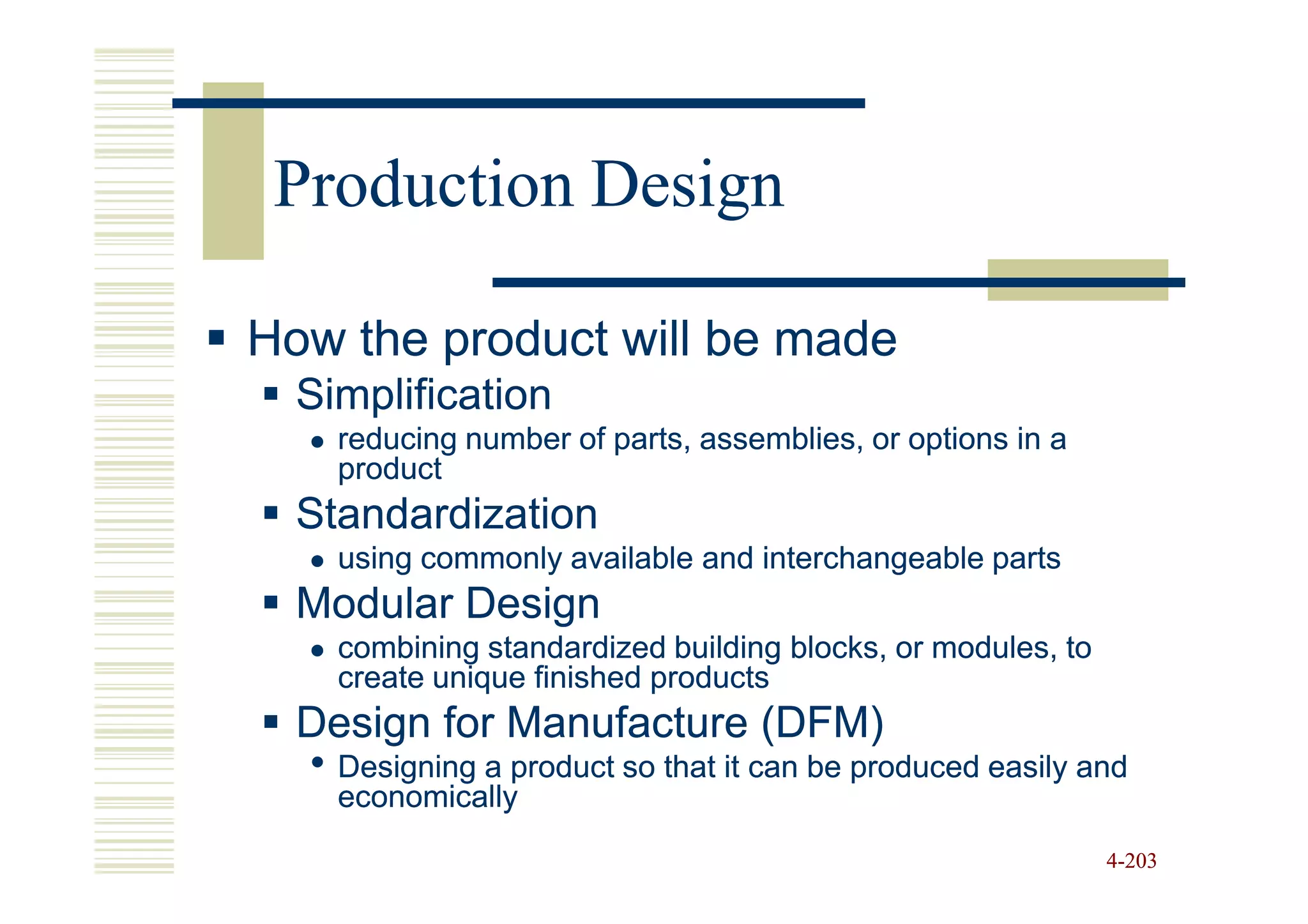 Production Design

How the product will be made
  Simplification
    reducing number of parts, assemblies, or options in a
    product
  Standardization
    using commonly available and interchangeable parts
  Modular Design
    combining standardized building blocks, or modules, to
    create unique finished products
  Design for Manufacture (DFM)
  • Designing a product so that it can be produced easily and
    economically
                                                             4-203
 