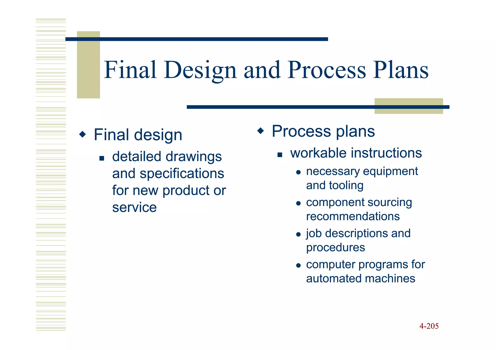 Final Design and Process Plans

Final design           Process plans
  detailed drawings      workable instructions
  and specifications       necessary equipment
  for new product or       and tooling
  service                  component sourcing
                           recommendations
                           job descriptions and
                           procedures
                           computer programs for
                           automated machines


                                               4-205
 