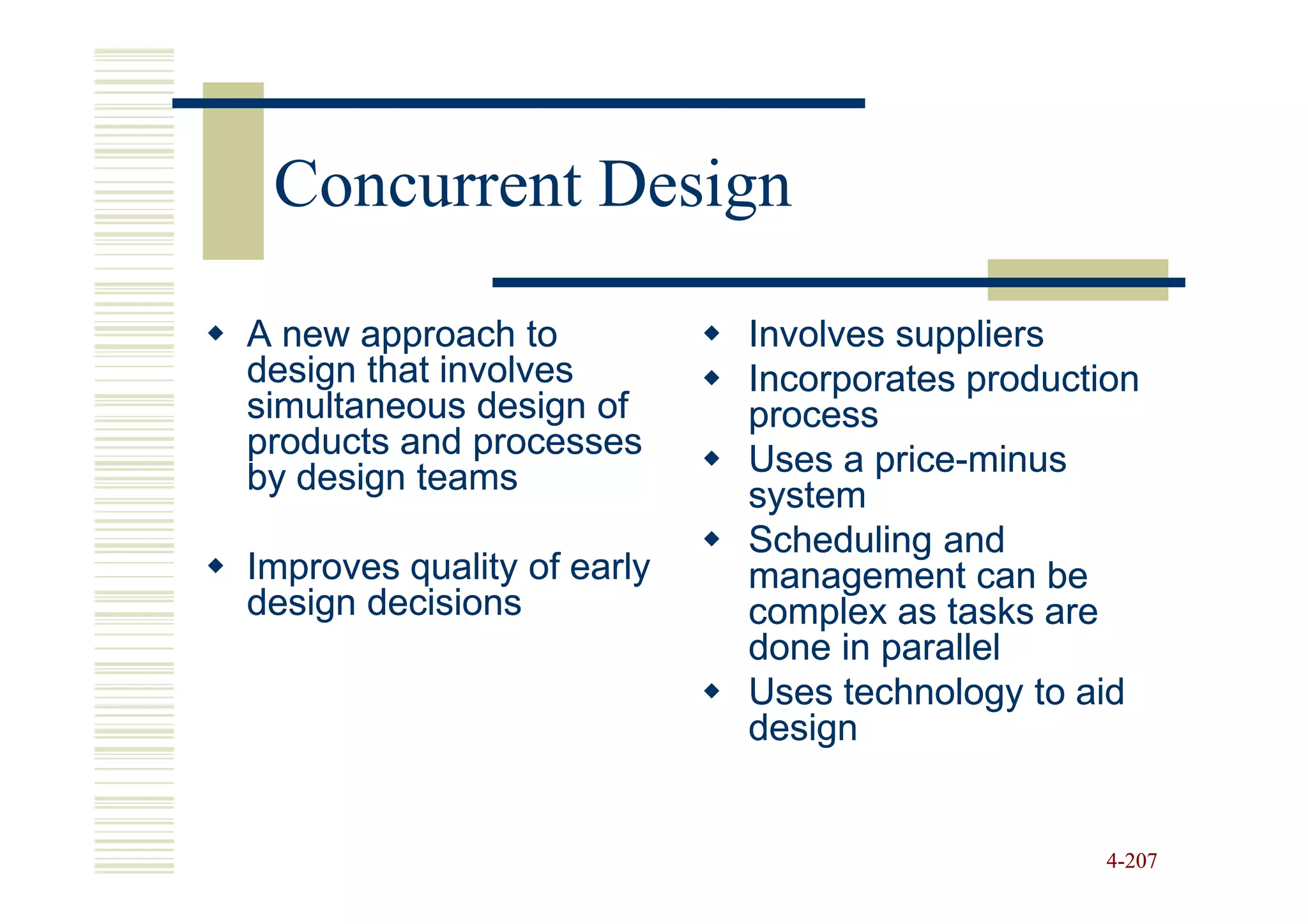 Concurrent Design

A new approach to           Involves suppliers
design that involves        Incorporates production
simultaneous design of      process
products and processes      Uses a price-minus
                                   price-
by design teams             system
                            Scheduling and
Improves quality of early   management can be
design decisions            complex as tasks are
                            done in parallel
                            Uses technology to aid
                            design


                                                 4-207
 