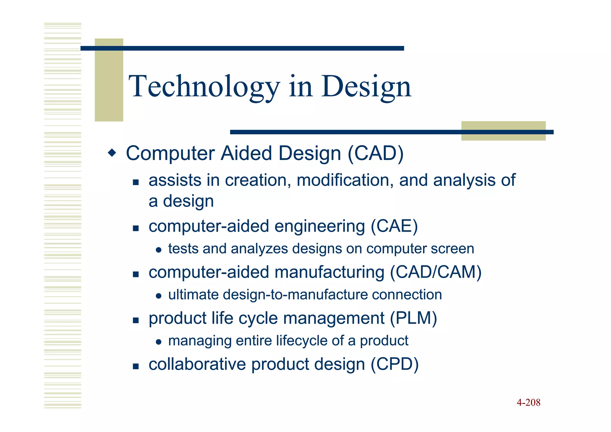 Technology in Design
Computer Aided Design (CAD)
  assists in creation, modification, and analysis of
  a design
  computer-
  computer-aided engineering (CAE)
    tests and analyzes designs on computer screen
  computer-
  computer-aided manufacturing (CAD/CAM)
    ultimate design-to-manufacture connection
             design-to-
  product life cycle management (PLM)
    managing entire lifecycle of a product
  collaborative product design (CPD)

                                                       4-208
 