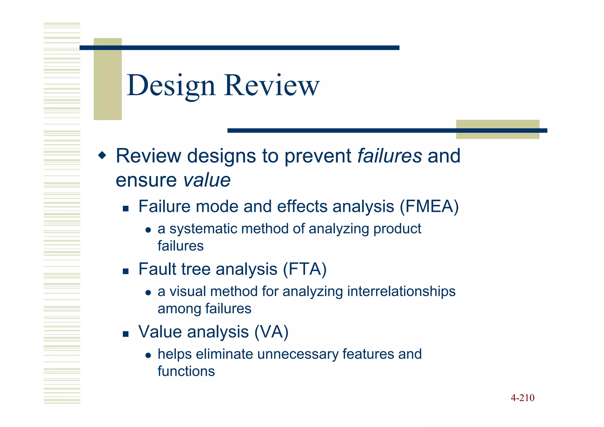 Design Review

Review designs to prevent failures and
ensure value
  Failure mode and effects analysis (FMEA)
    a systematic method of analyzing product
    failures
  Fault tree analysis (FTA)
    a visual method for analyzing interrelationships
    among failures
  Value analysis (VA)
    helps eliminate unnecessary features and
    functions
                                                       4-210
 