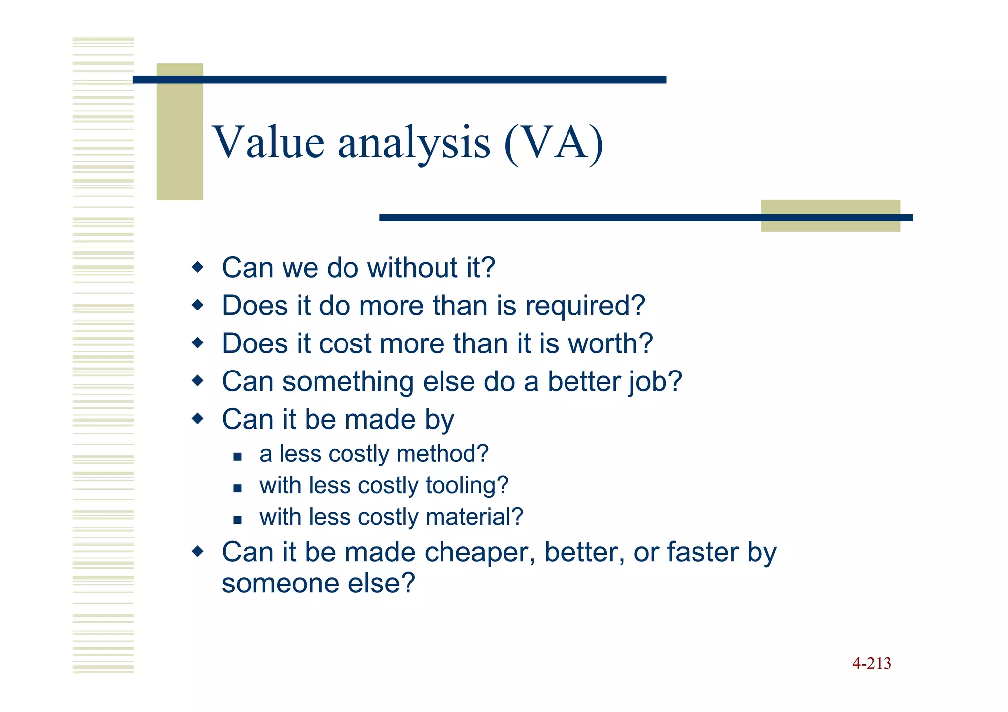 Value analysis (VA)

Can we do without it?
Does it do more than is required?
Does it cost more than it is worth?
Can something else do a better job?
Can it be made by
  a less costly method?
  with less costly tooling?
  with less costly material?
Can it be made cheaper, better, or faster by
someone else?

                                               4-213
 