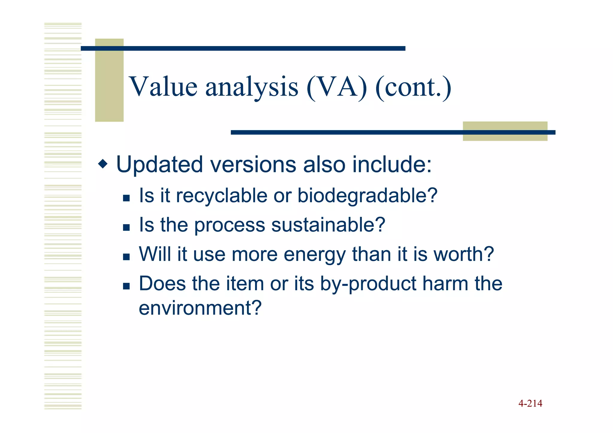 Value analysis (VA) (cont.)

Updated versions also include:
  Is it recyclable or biodegradable?
  Is the process sustainable?
  Will it use more energy than it is worth?
  Does the item or its by-product harm the
                         by-
  environment?



                                              4-214
 