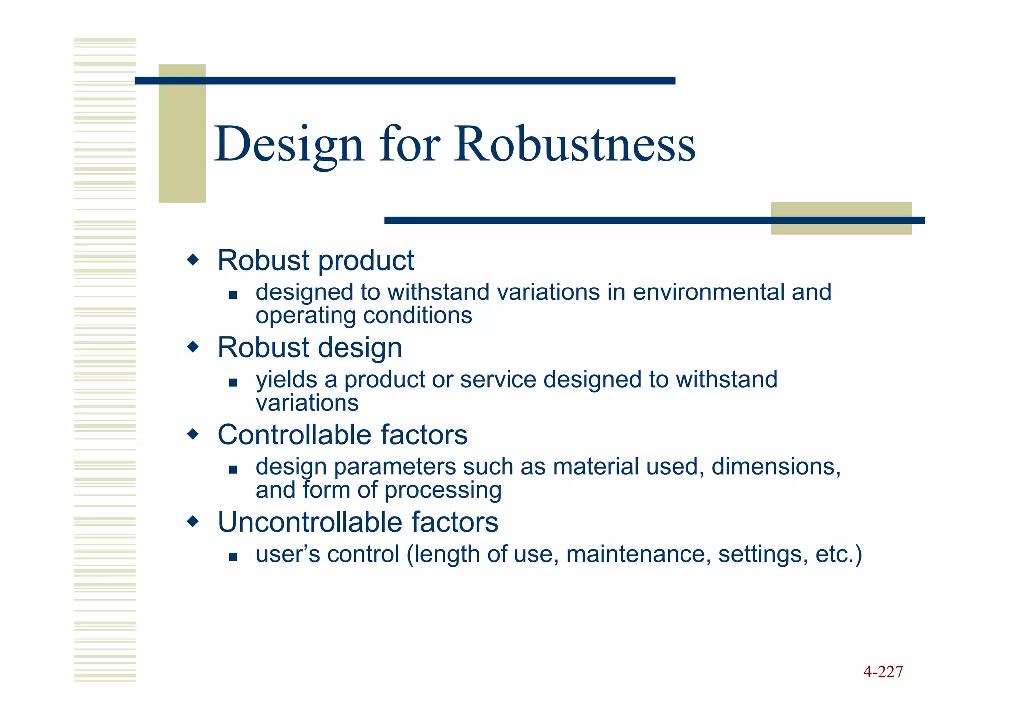 Design for Robustness

Robust product
   designed to withstand variations in environmental and
   operating conditions
Robust design
   yields a product or service designed to withstand
   variations
Controllable factors
   design parameters such as material used, dimensions,
   and form of processing
Uncontrollable factors
   user’s control (length of use, maintenance, settings, etc.)



                                                                 4-227
 