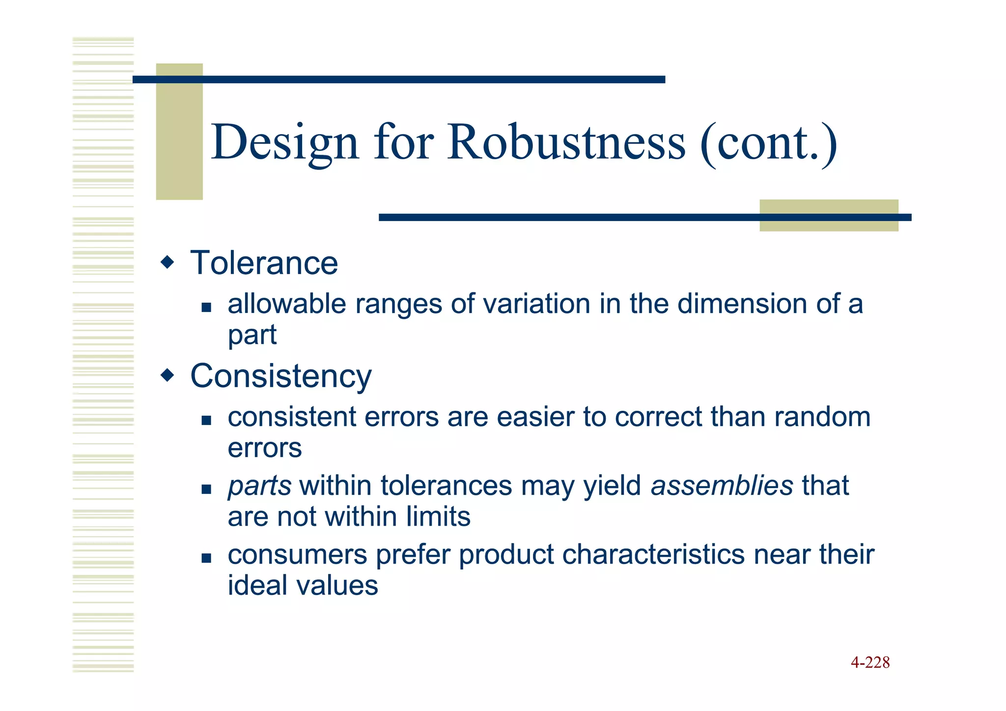 Design for Robustness (cont.)

Tolerance
  allowable ranges of variation in the dimension of a
  part
Consistency
  consistent errors are easier to correct than random
  errors
  parts within tolerances may yield assemblies that
  are not within limits
  consumers prefer product characteristics near their
  ideal values

                                                   4-228
 