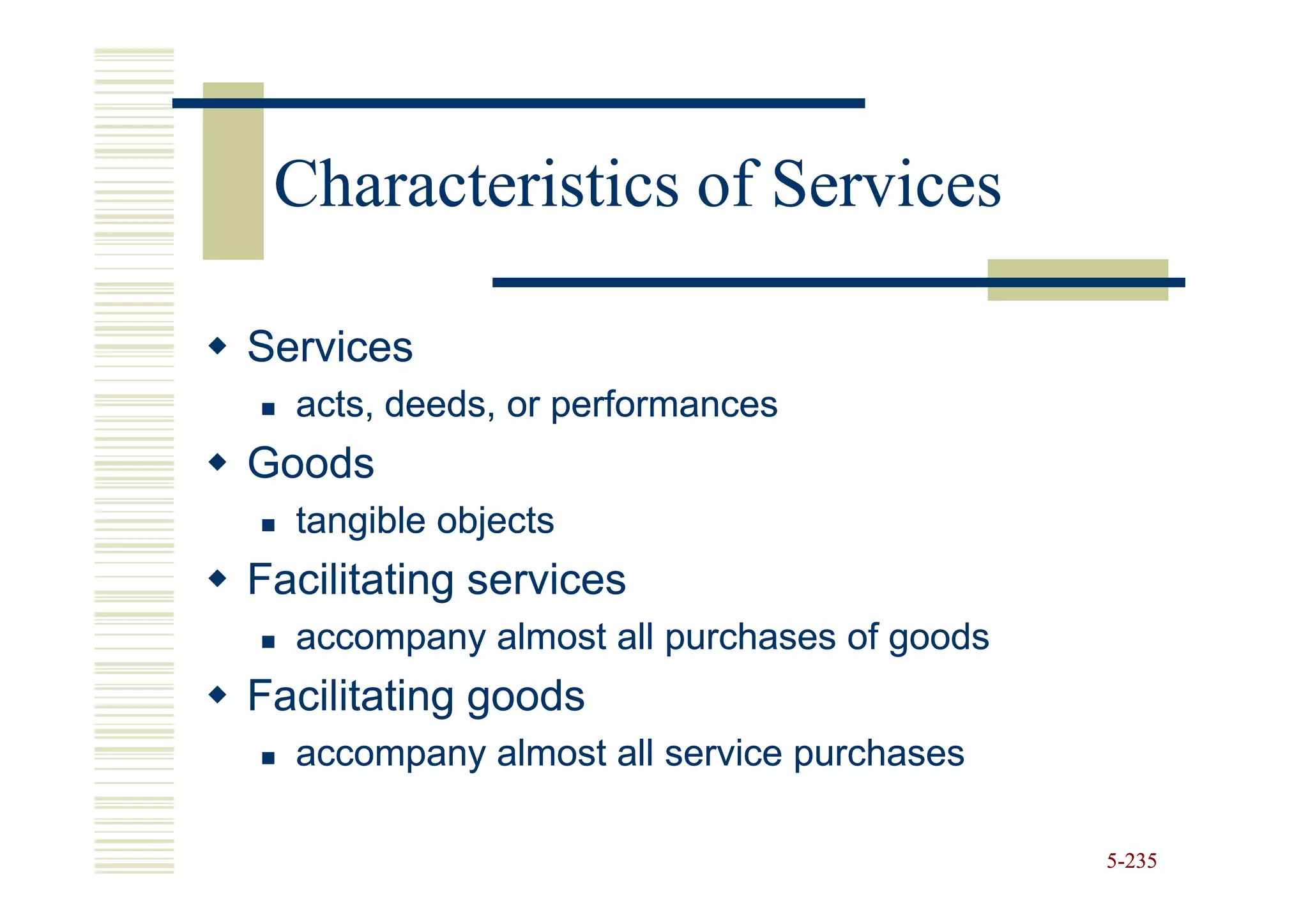 Characteristics of Services

Services
  acts, deeds, or performances
Goods
  tangible objects
Facilitating services
  accompany almost all purchases of goods
Facilitating goods
  accompany almost all service purchases

                                            5-235
 