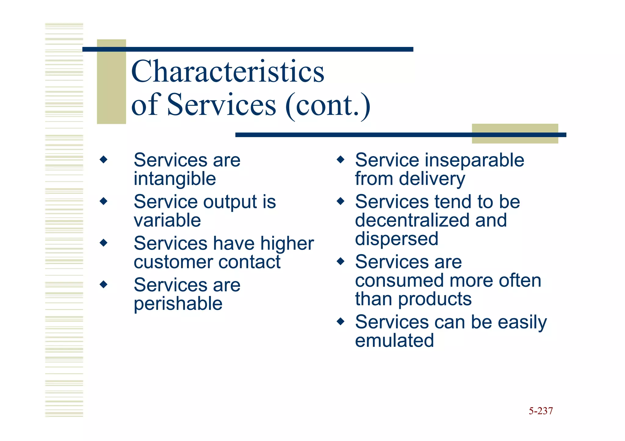 Characteristics
of Services (cont.)
Services are           Service inseparable
intangible             from delivery
Service output is      Services tend to be
variable               decentralized and
Services have higher   dispersed
customer contact       Services are
Services are           consumed more often
perishable             than products
                       Services can be easily
                       emulated


                                          5-237
 