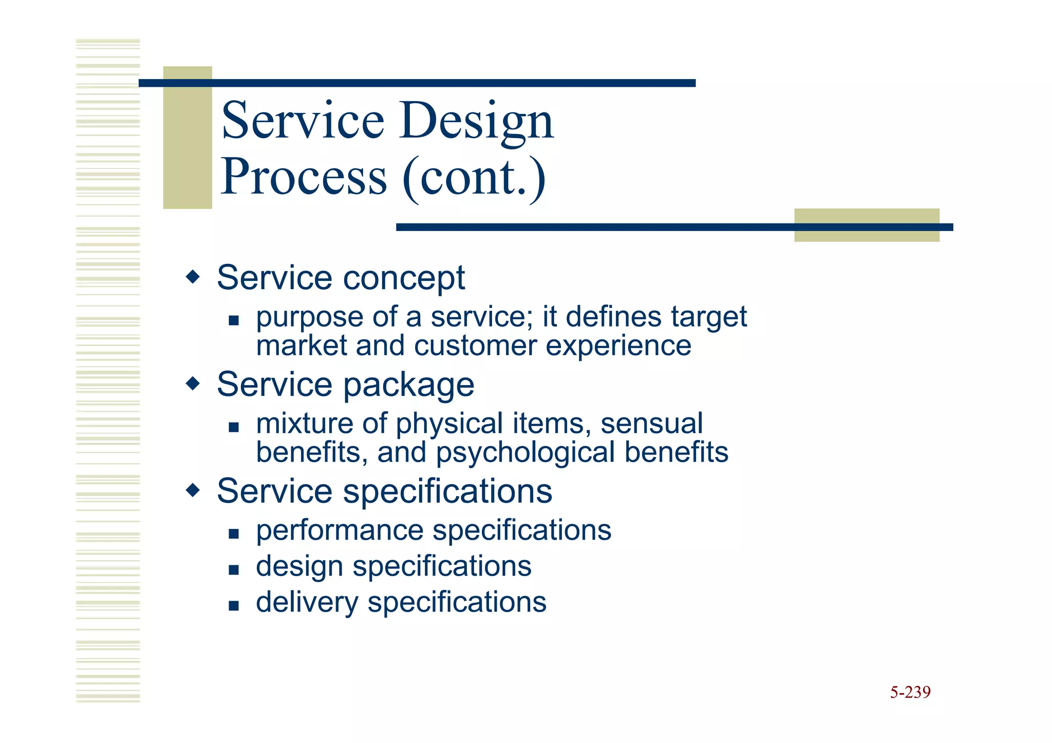 Service Design
Process (cont.)
Service concept
  purpose of a service; it defines target
  market and customer experience
Service package
  mixture of physical items, sensual
  benefits, and psychological benefits
Service specifications
  performance specifications
  design specifications
  delivery specifications

                                            5-239
 