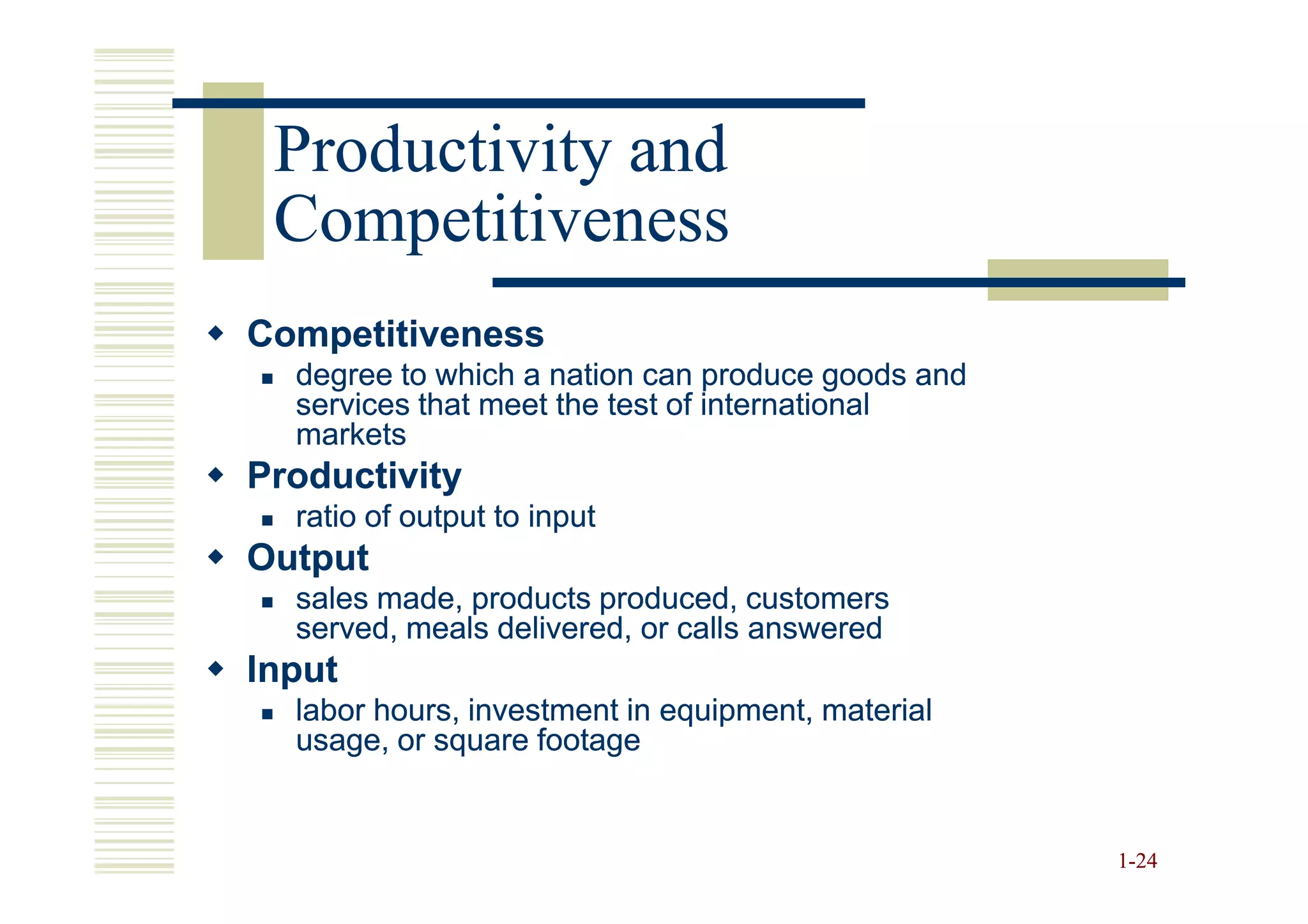 Productivity and
 Competitiveness
Competitiveness
  degree to which a nation can produce goods and
  services that meet the test of international
  markets
Productivity
  ratio of output to input
Output
  sales made, products produced, customers
  served, meals delivered, or calls answered
Input
  labor hours, investment in equipment, material
  usage, or square footage


                                                   1-24
 