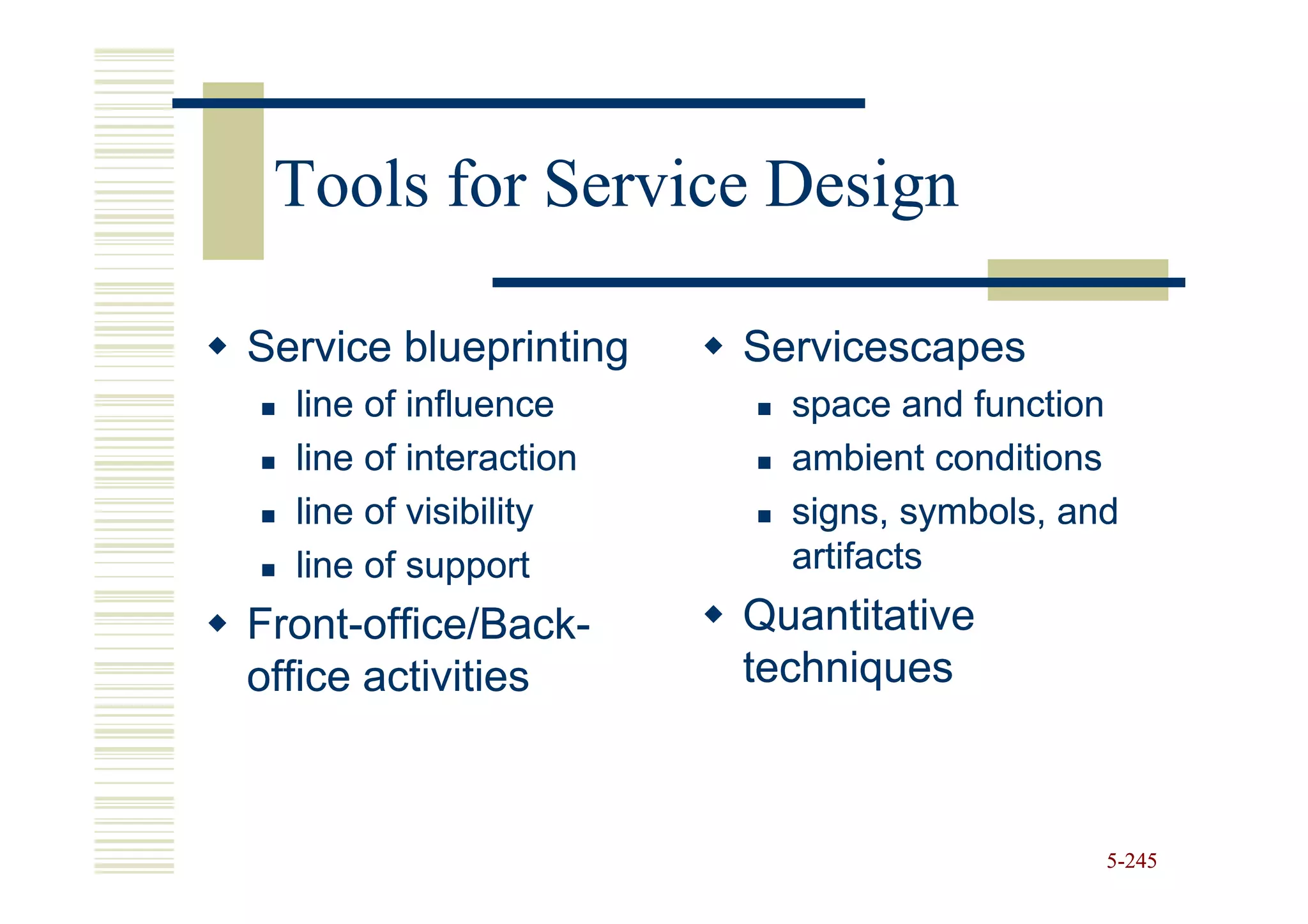 Tools for Service Design

Service blueprinting    Servicescapes
  line of influence       space and function
  line of interaction     ambient conditions
  line of visibility      signs, symbols, and
  line of support         artifacts
Front-office/Back-
Front-office/Back-      Quantitative
office activities       techniques



                                            5-245
 