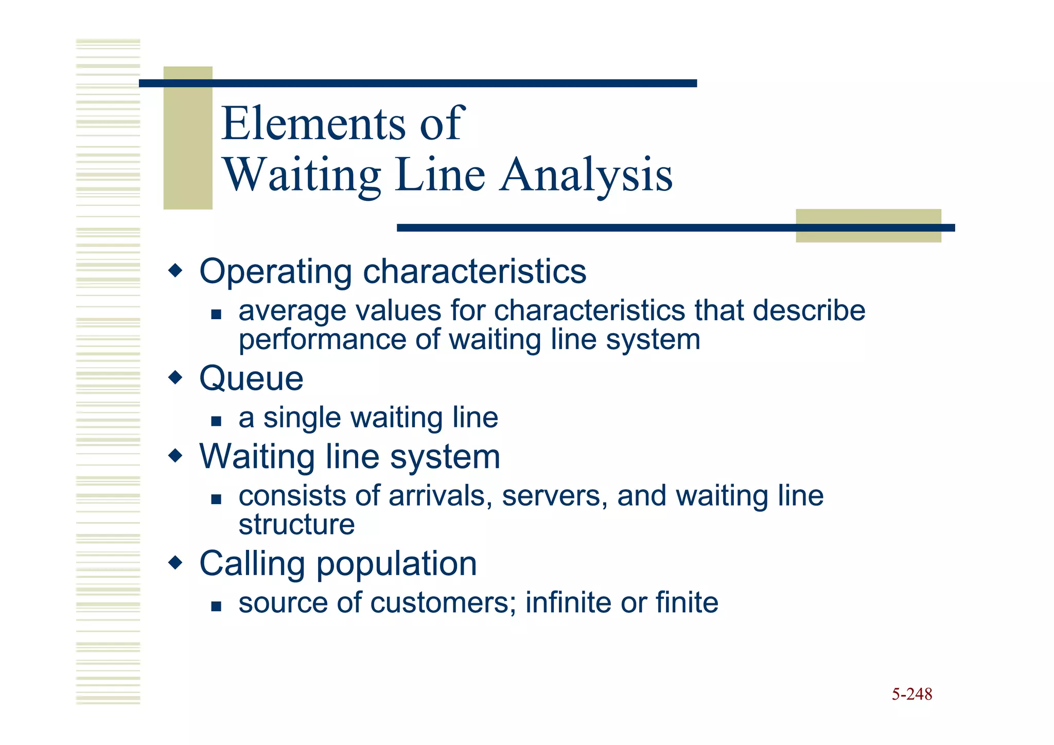 Elements of
 Waiting Line Analysis
Operating characteristics
  average values for characteristics that describe
  performance of waiting line system
Queue
  a single waiting line
Waiting line system
  consists of arrivals, servers, and waiting line
  structure
Calling population
  source of customers; infinite or finite

                                                     5-248
 