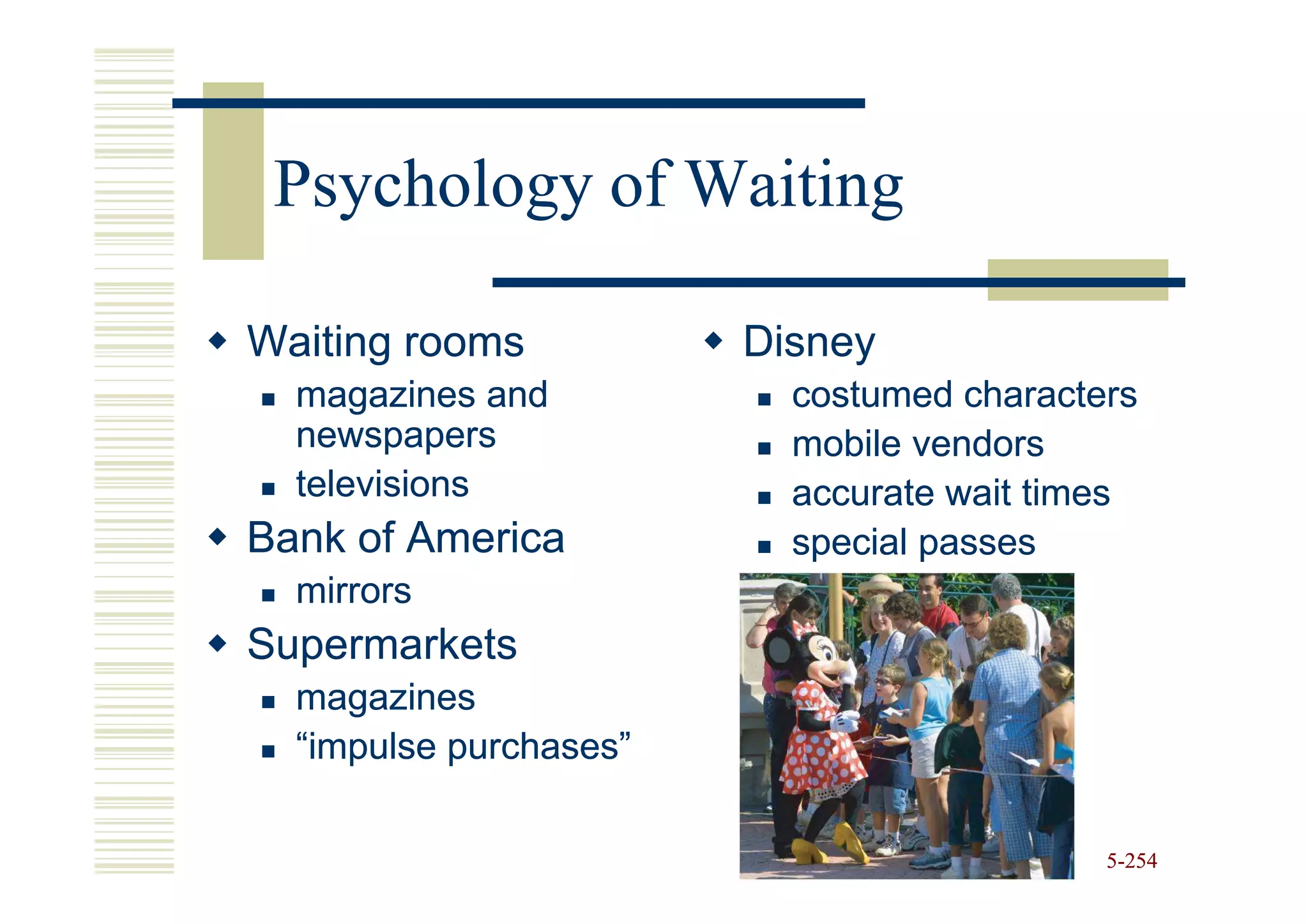 Psychology of Waiting

Waiting rooms           Disney
  magazines and           costumed characters
  newspapers              mobile vendors
  televisions             accurate wait times
Bank of America           special passes
  mirrors
Supermarkets
  magazines
  “impulse purchases”

                                           5-254
 