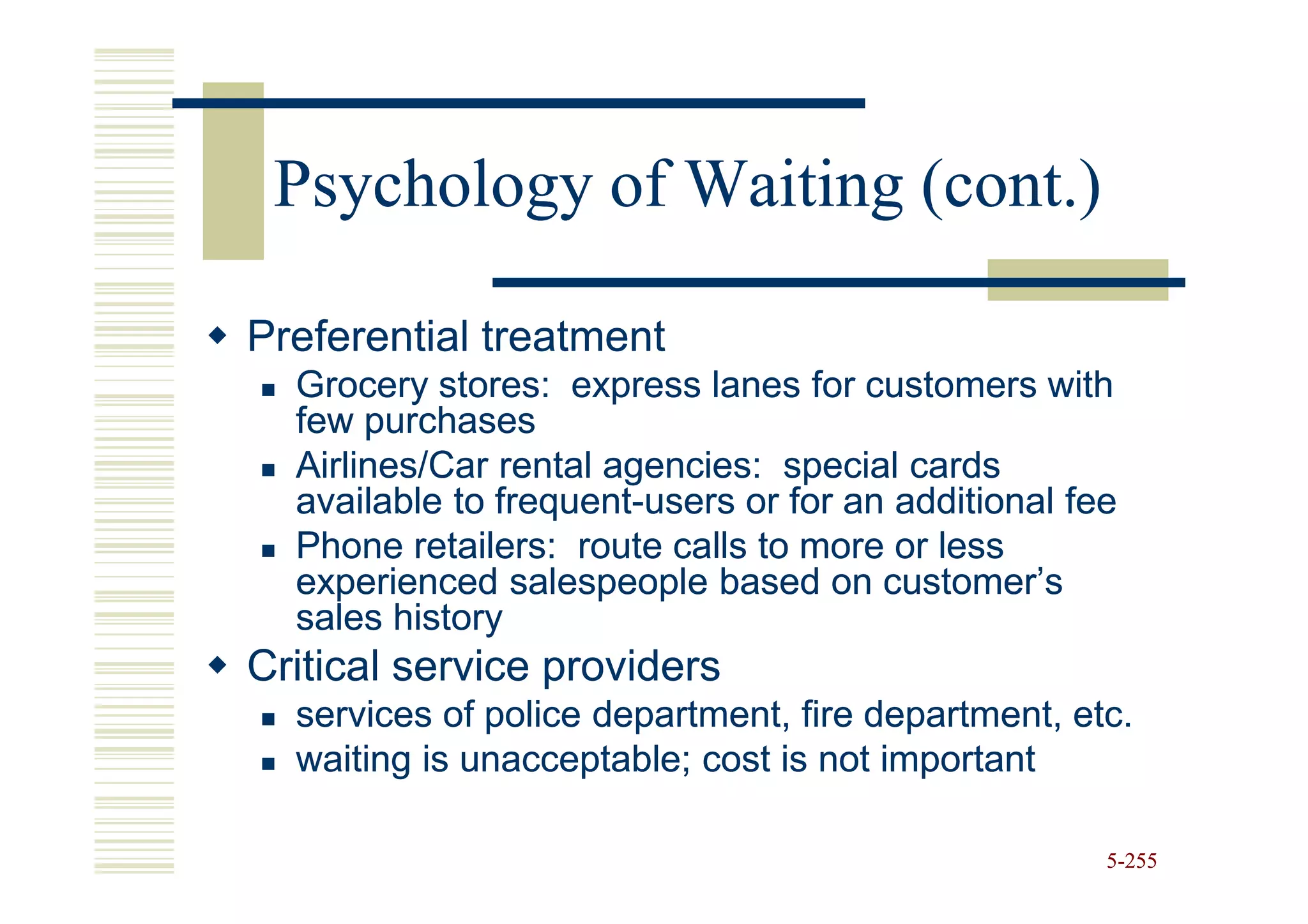 Psychology of Waiting (cont.)

Preferential treatment
  Grocery stores: express lanes for customers with
  few purchases
  Airlines/Car rental agencies: special cards
  available to frequent-users or for an additional fee
               frequent-
  Phone retailers: route calls to more or less
  experienced salespeople based on customer’s
  sales history
Critical service providers
  services of police department, fire department, etc.
  waiting is unacceptable; cost is not important

                                                     5-255
 