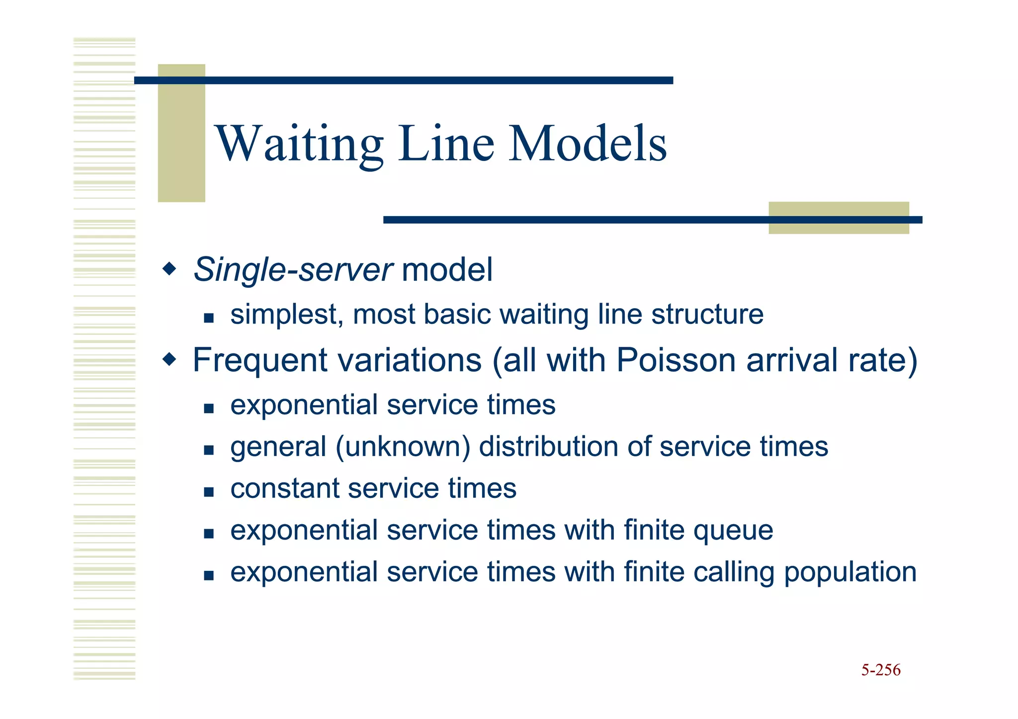 Waiting Line Models

Single-
Single-server model
  simplest, most basic waiting line structure
Frequent variations (all with Poisson arrival rate)
  exponential service times
  general (unknown) distribution of service times
  constant service times
  exponential service times with finite queue
  exponential service times with finite calling population


                                                     5-256
 