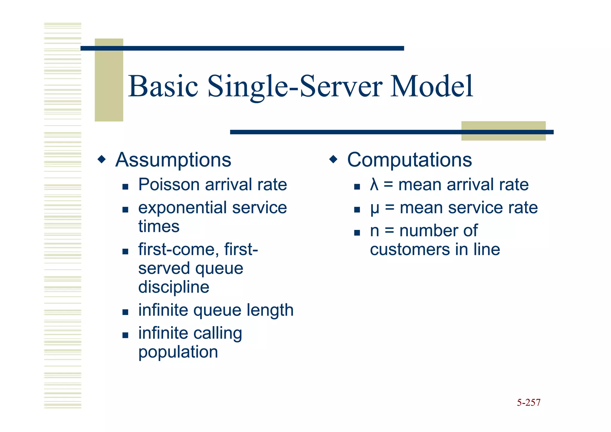 Basic Single-Server Model
       Single-

Assumptions               Computations
  Poisson arrival rate      λ = mean arrival rate
  exponential service       µ = mean service rate
  times                     n = number of
  first-
  first-come, first-
                first-      customers in line
  served queue
  discipline
  infinite queue length
  infinite calling
  population

                                              5-257
 