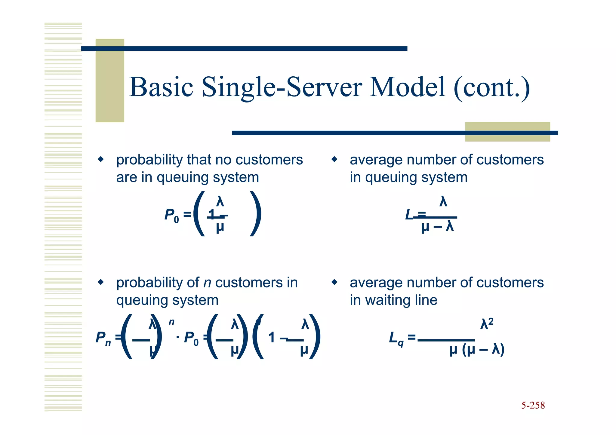 Basic Single-Server Model (cont.)
             Single-

  probability that no customers            average number of customers
  are in queuing system                    in queuing system

            P0 =  ( ) λ
                     1–
                      µ
                                                  L=
                                                   µ–λ
                                                       λ




  probability of n customers in            average number of customers
  queuing system                           in waiting line


   ( ) ( )( )
        λ   n             λ   n        λ                        λ2
Pn =            · P0 =            1–            Lq =
        µ                 µ            µ                   µ ( µ – λ)


                                                                        5-258
 