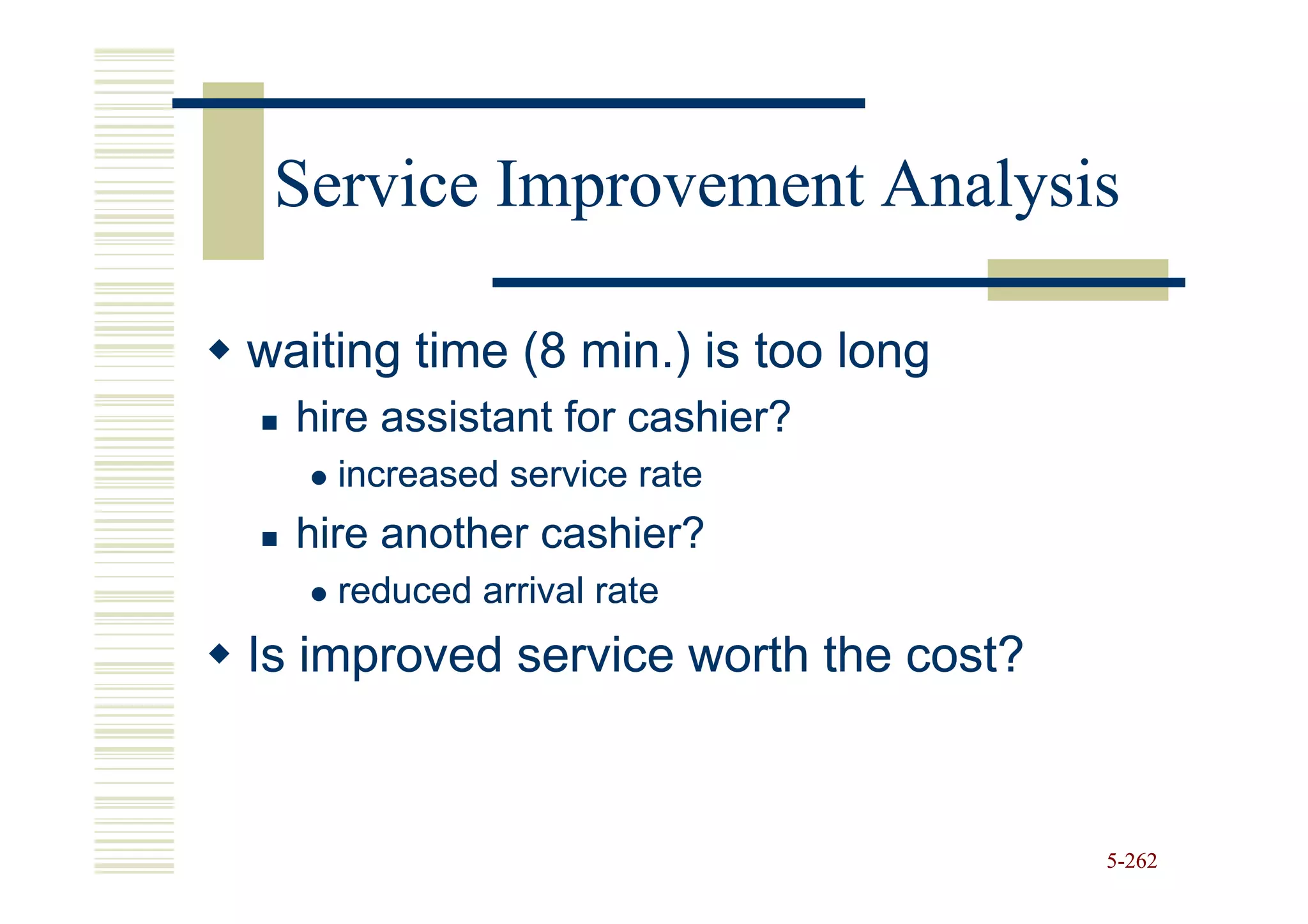 Service Improvement Analysis

waiting time (8 min.) is too long
  hire assistant for cashier?
    increased service rate
  hire another cashier?
    reduced arrival rate
Is improved service worth the cost?


                                      5-262
 