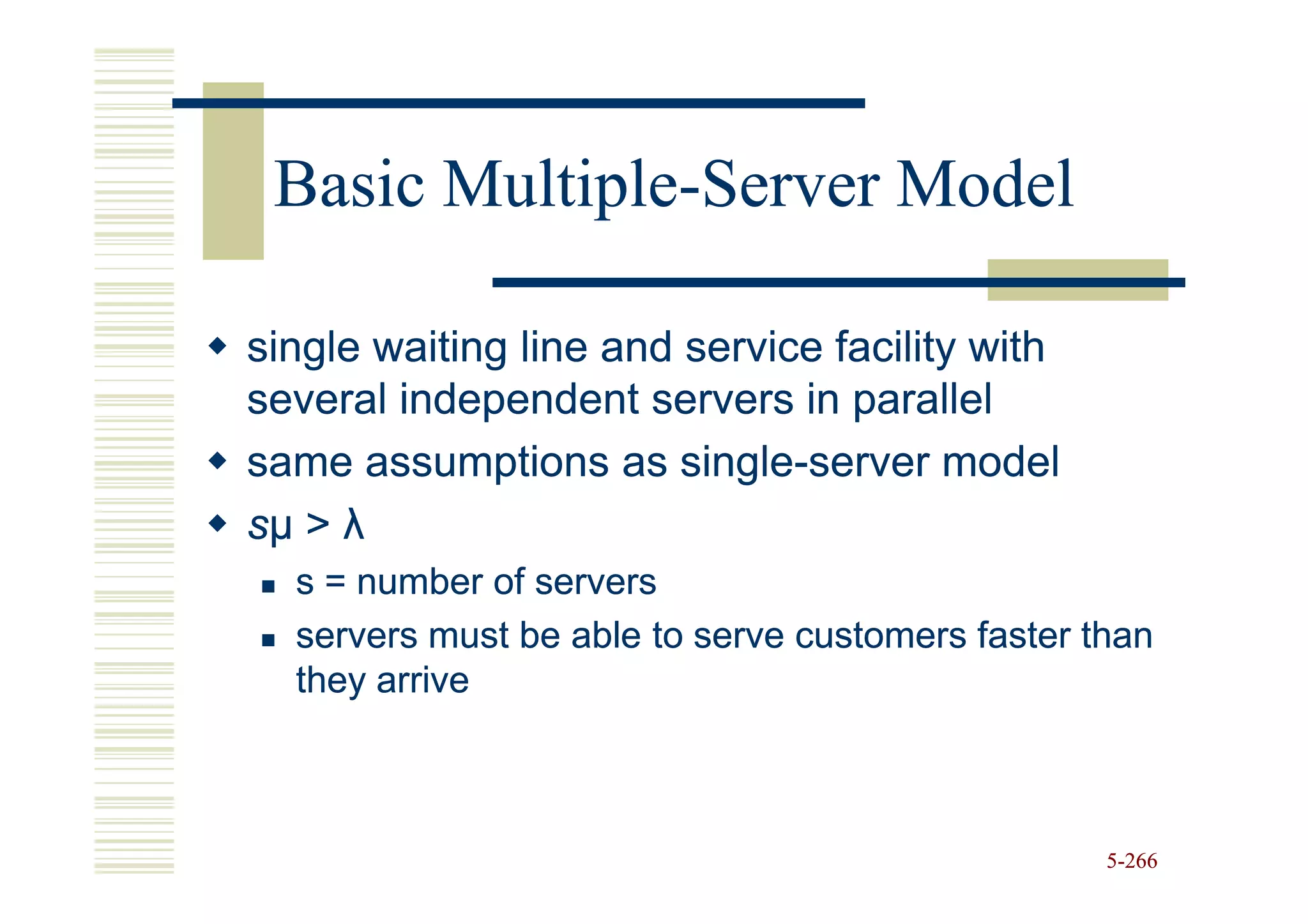 Basic Multiple-Server Model
       Multiple-

single waiting line and service facility with
several independent servers in parallel
same assumptions as single-server model
                        single-
sµ > λ
  s = number of servers
  servers must be able to serve customers faster than
  they arrive



                                                  5-266
 