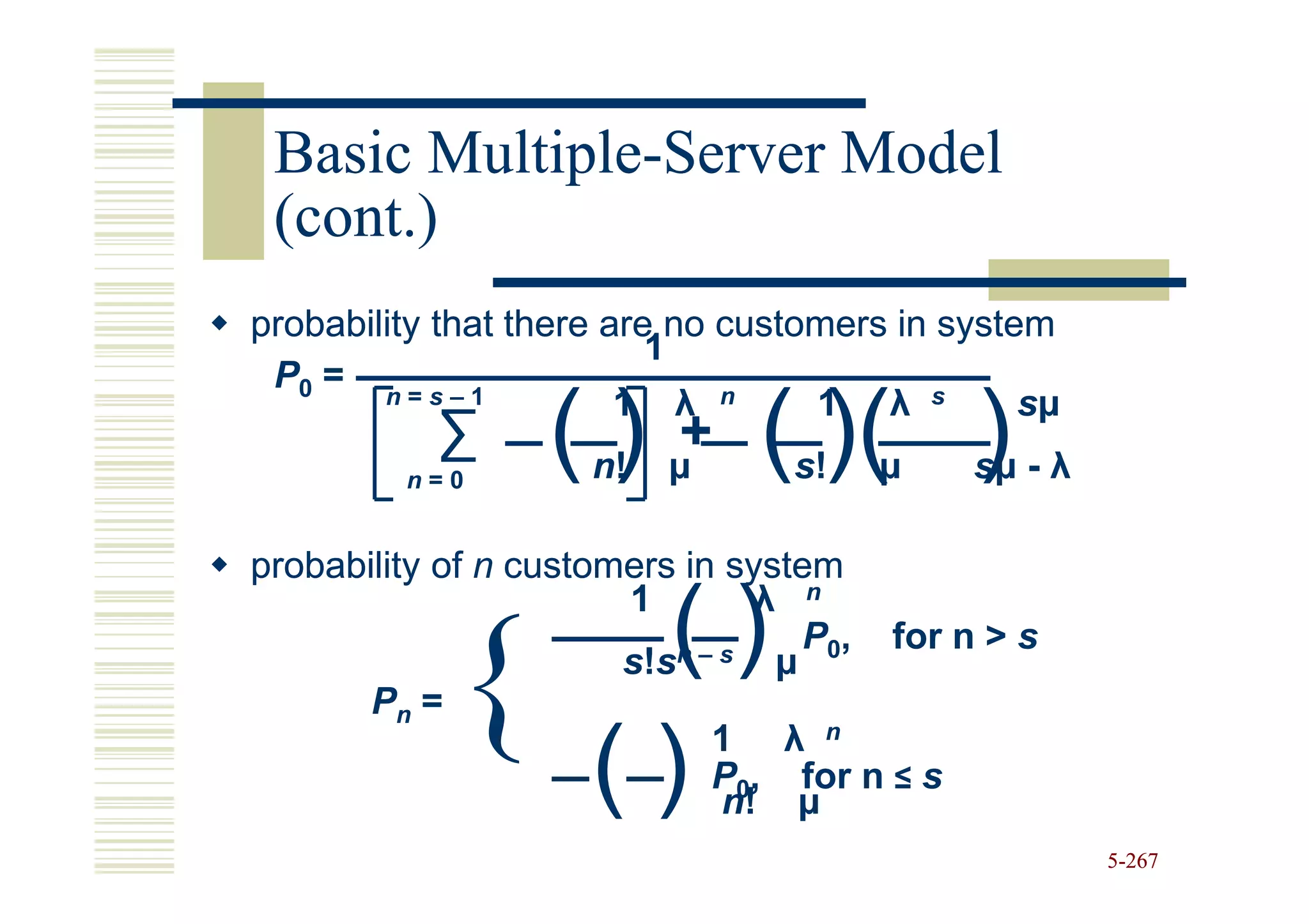 Basic Multiple-Server Model
       Multiple-
 (cont.)
probability that there are no customers in system
                          1
 P0 = n = s – 1
                        1 λ n      1 λ s
           ∑
         n=0
                  () n!
                          +
                          µ    ( )( )
                                 s!   µ
                                                sµ
                                            sµ - λ

probability of n customers in system
                                λ n
                      ()
                       1

       Pn = {        ()
                       s!sn–s    µ

                             1 λ n
                                   P0, for n > s


                             P0, for n ≤ s
                              n! µ
                                                     5-267
 