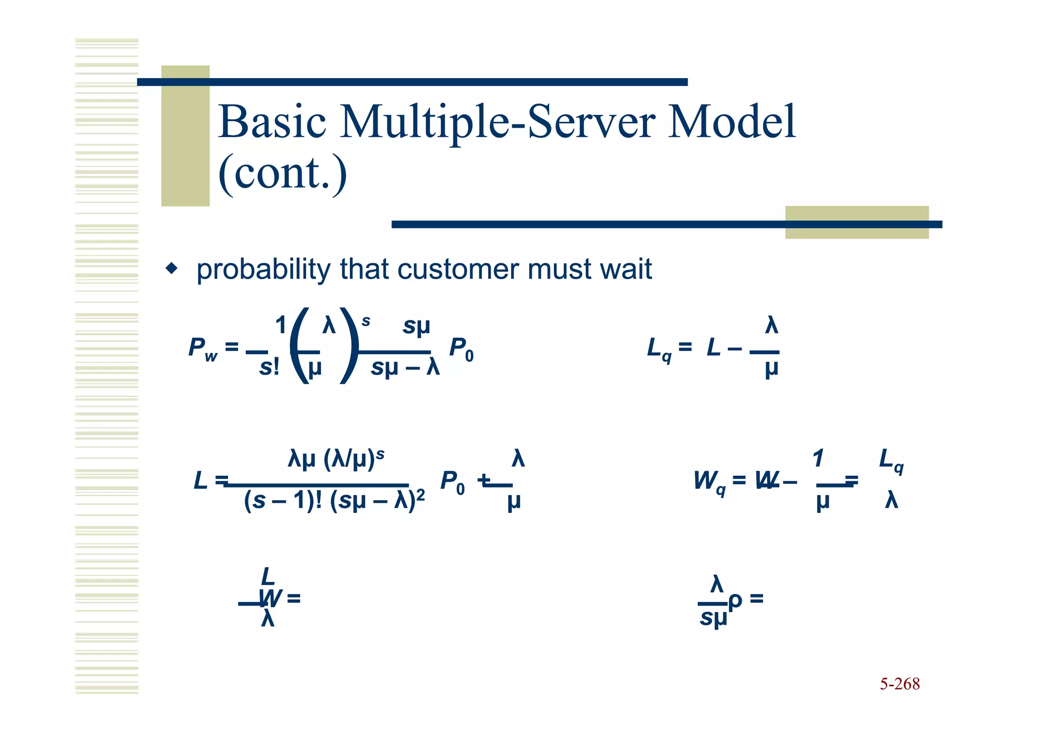 Basic Multiple-Server Model
        Multiple-
  (cont.)
probability that customer must wait

             ()
          1     λ   s    sµ                          λ
Pw =                          P0         Lq = L –
        s!    µ     sµ – λ                           µ


             λµ (λ/µ)s               λ                   1       Lq
L=                            P0 +          Wq = W –         =
       (s – 1)! (sµ – λ)2
                (s                   µ                   µ       λ


        L                                     λ
        W=                                      ρ=
        λ                                    sµ

                                                                 5-268
 