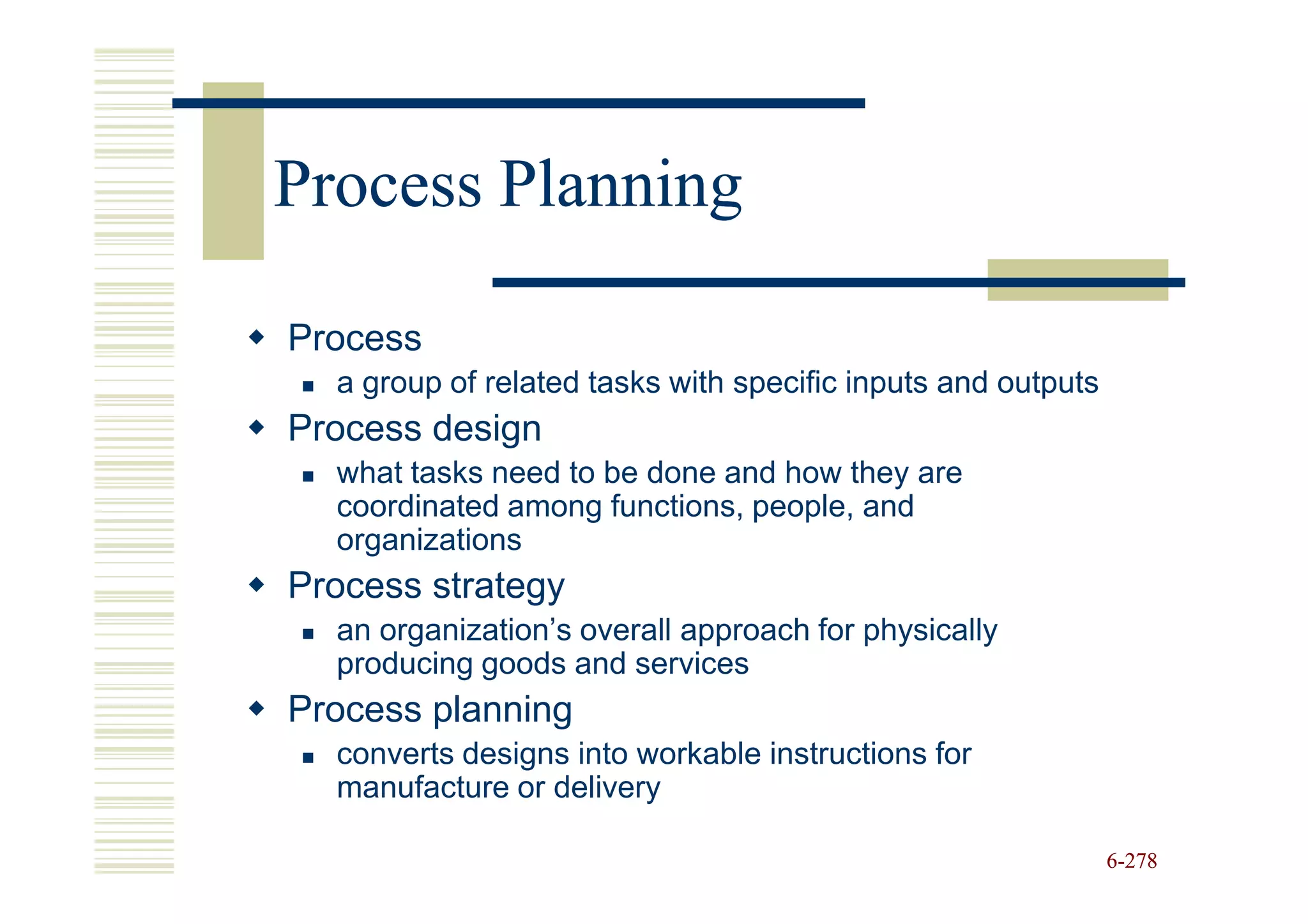 Process Planning

Process
  a group of related tasks with specific inputs and outputs
Process design
  what tasks need to be done and how they are
  coordinated among functions, people, and
  organizations
Process strategy
  an organization’s overall approach for physically
  producing goods and services
Process planning
  converts designs into workable instructions for
  manufacture or delivery

                                                              6-278
 