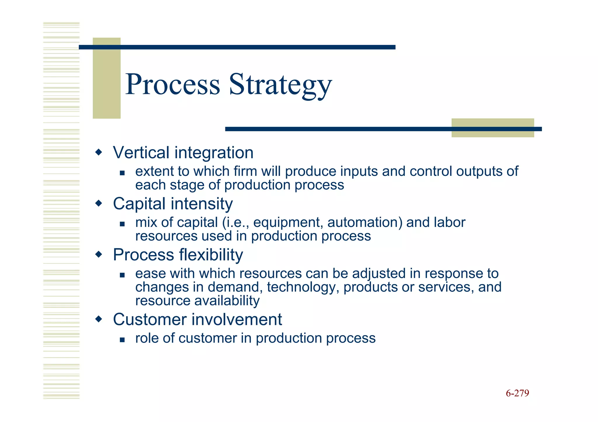 Process Strategy

Vertical integration
   extent to which firm will produce inputs and control outputs of
   each stage of production process
Capital intensity
   mix of capital (i.e., equipment, automation) and labor
   resources used in production process
Process flexibility
   ease with which resources can be adjusted in response to
   changes in demand, technology, products or services, and
   resource availability
Customer involvement
   role of customer in production process


                                                               6-279
 