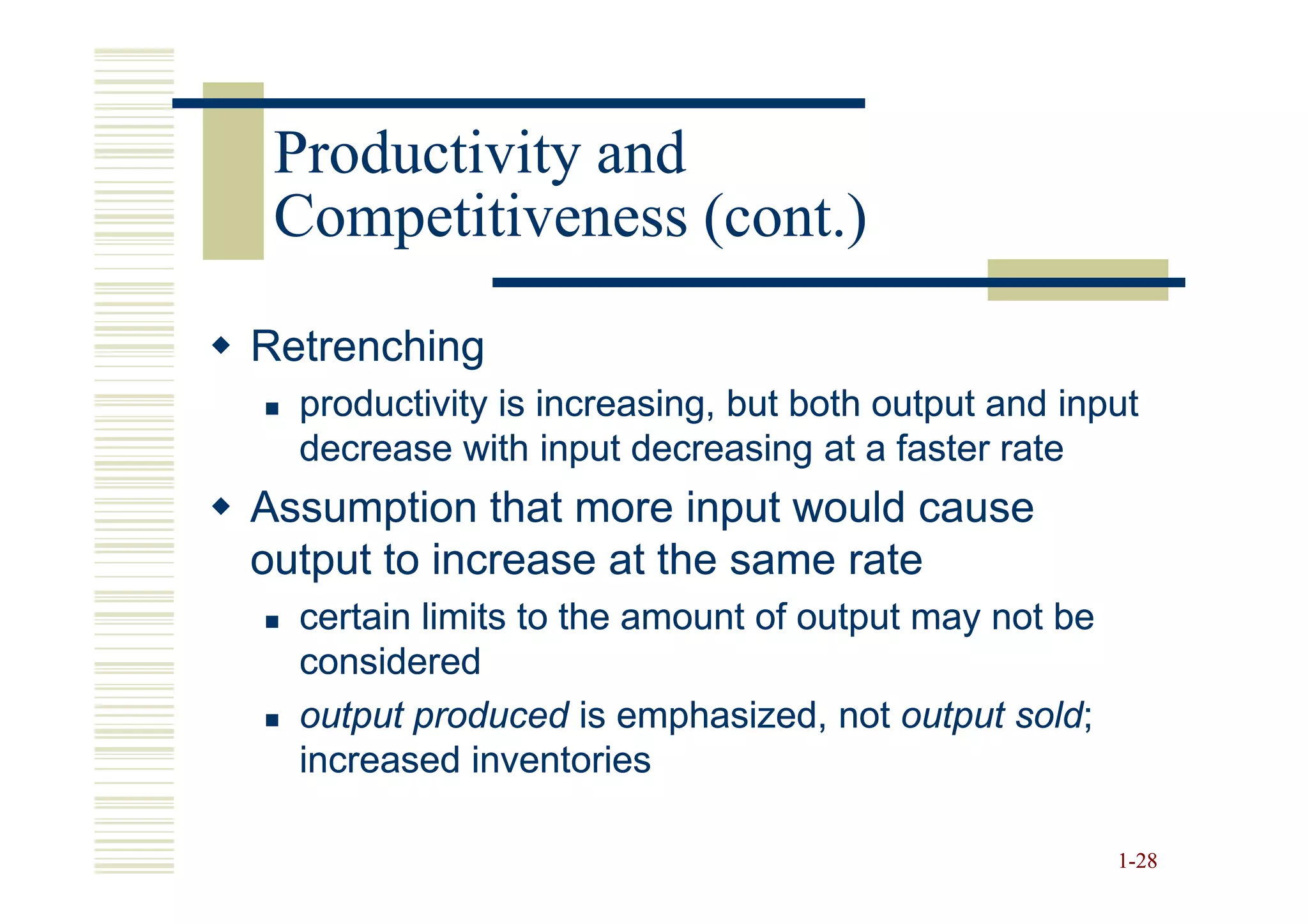 Productivity and
 Competitiveness (cont.)

Retrenching
  productivity is increasing, but both output and input
  decrease with input decreasing at a faster rate
Assumption that more input would cause
output to increase at the same rate
  certain limits to the amount of output may not be
  considered
  output produced is emphasized, not output sold;
                                              sold;
  increased inventories

                                                      1-28
 