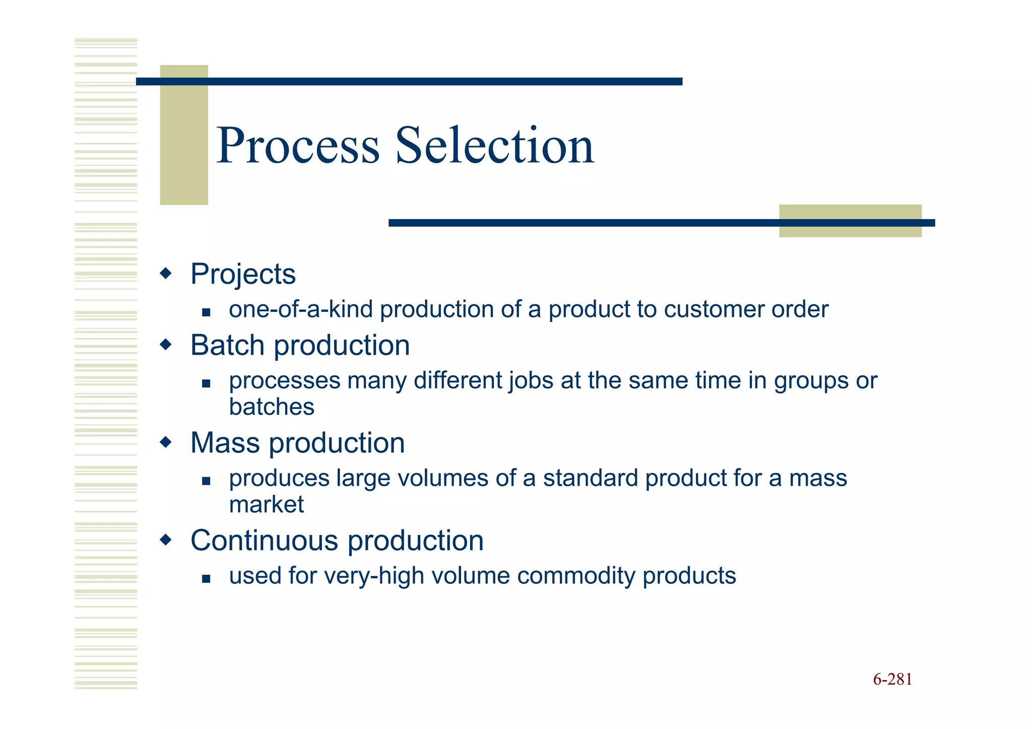 Process Selection

Projects
  one-of-a-kind production of a product to customer order
Batch production
  processes many different jobs at the same time in groups or
  batches
Mass production
  produces large volumes of a standard product for a mass
  market
Continuous production
  used for very-high volume commodity products



                                                            6-281
 