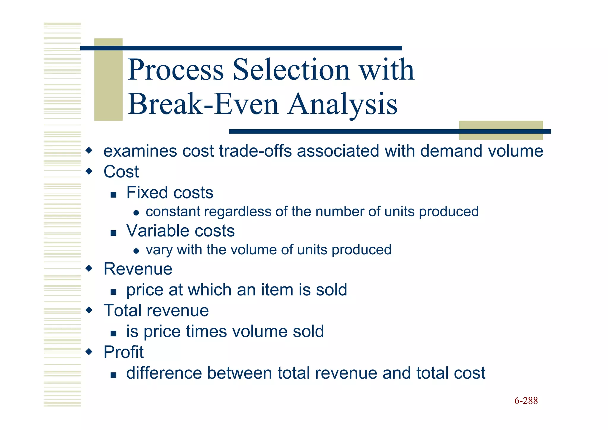 Process Selection with
   Break-
   Break-Even Analysis
examines cost trade-offs associated with demand volume
Cost
  Fixed costs
     constant regardless of the number of units produced
  Variable costs
     vary with the volume of units produced
Revenue
   price at which an item is sold
Total revenue
   is price times volume sold
Profit
   difference between total revenue and total cost
                                                           6-288
 