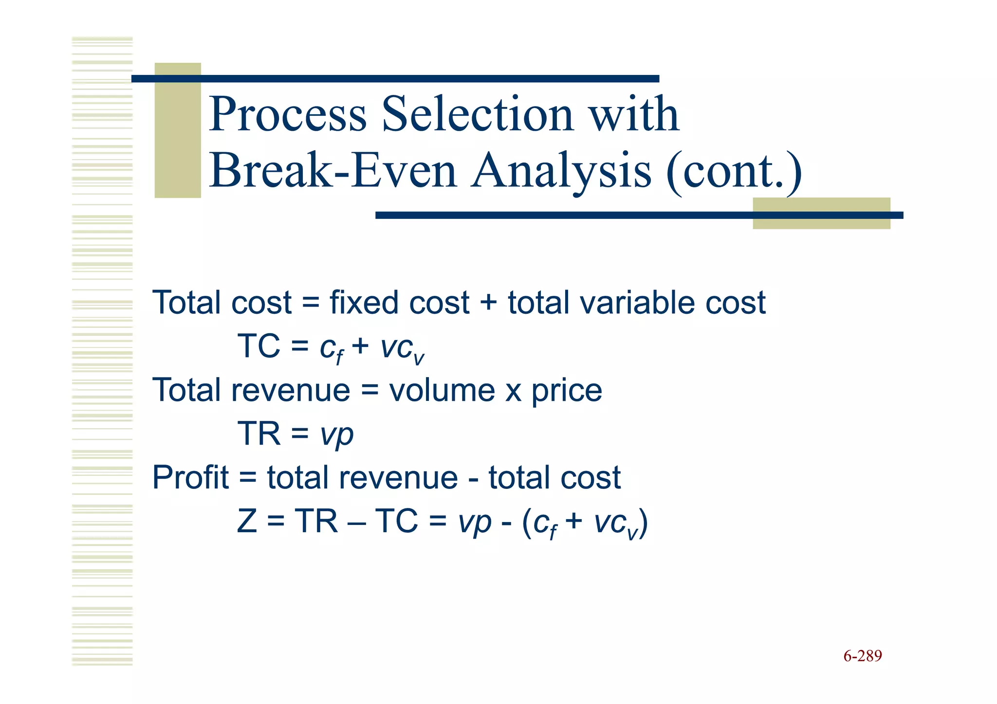 Process Selection with
    Break-
    Break-Even Analysis (cont.)

Total cost = fixed cost + total variable cost
       TC = cf + vcv
Total revenue = volume x price
       TR = vp
Profit = total revenue - total cost
       Z = TR – TC = vp - (cf + vcv)


                                                6-289
 