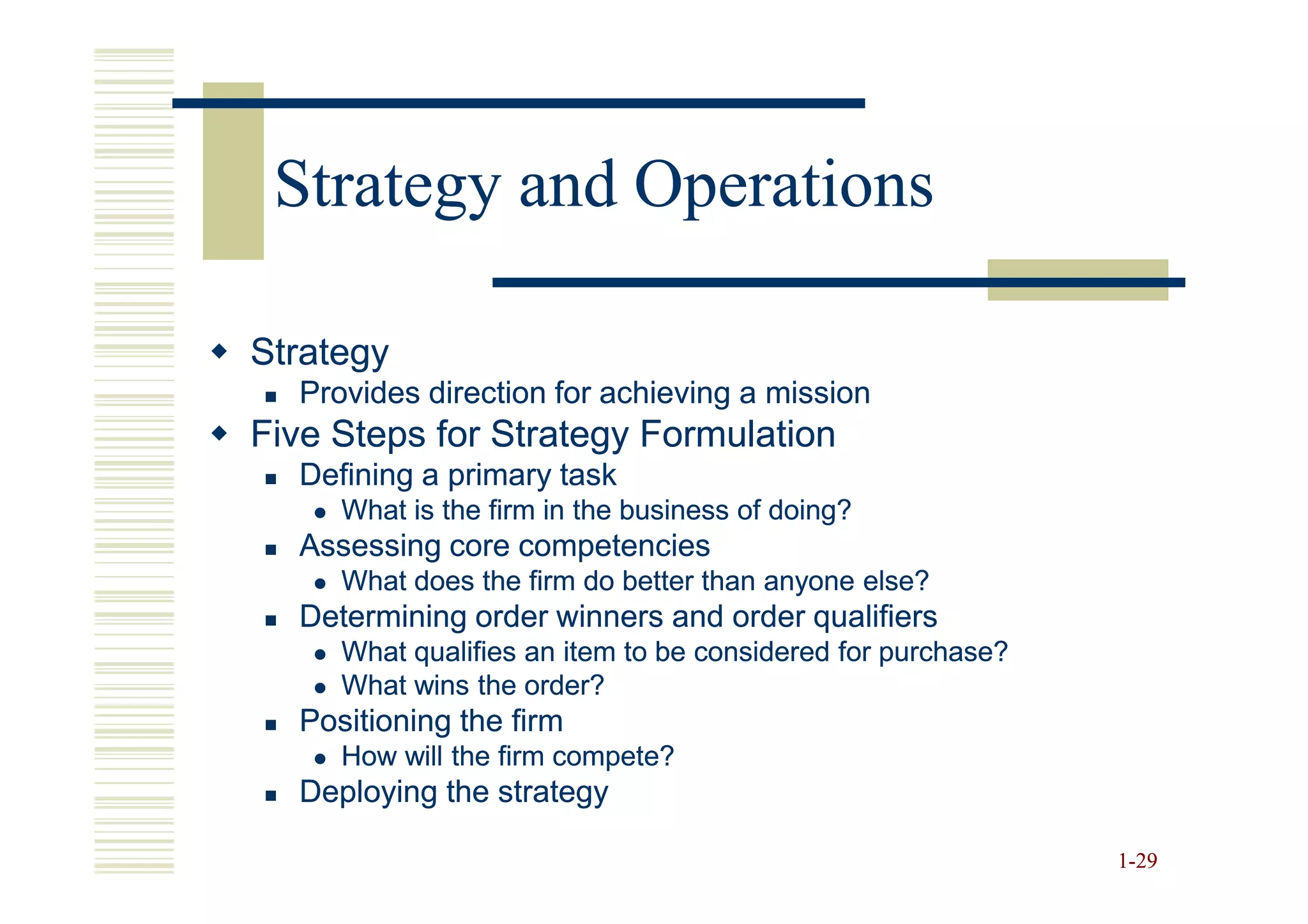 Strategy and Operations

Strategy
  Provides direction for achieving a mission
Five Steps for Strategy Formulation
  Defining a primary task
     What is the firm in the business of doing?
  Assessing core competencies
     What does the firm do better than anyone else?
  Determining order winners and order qualifiers
     What qualifies an item to be considered for purchase?
     What wins the order?
  Positioning the firm
     How will the firm compete?
  Deploying the strategy

                                                             1-29
 