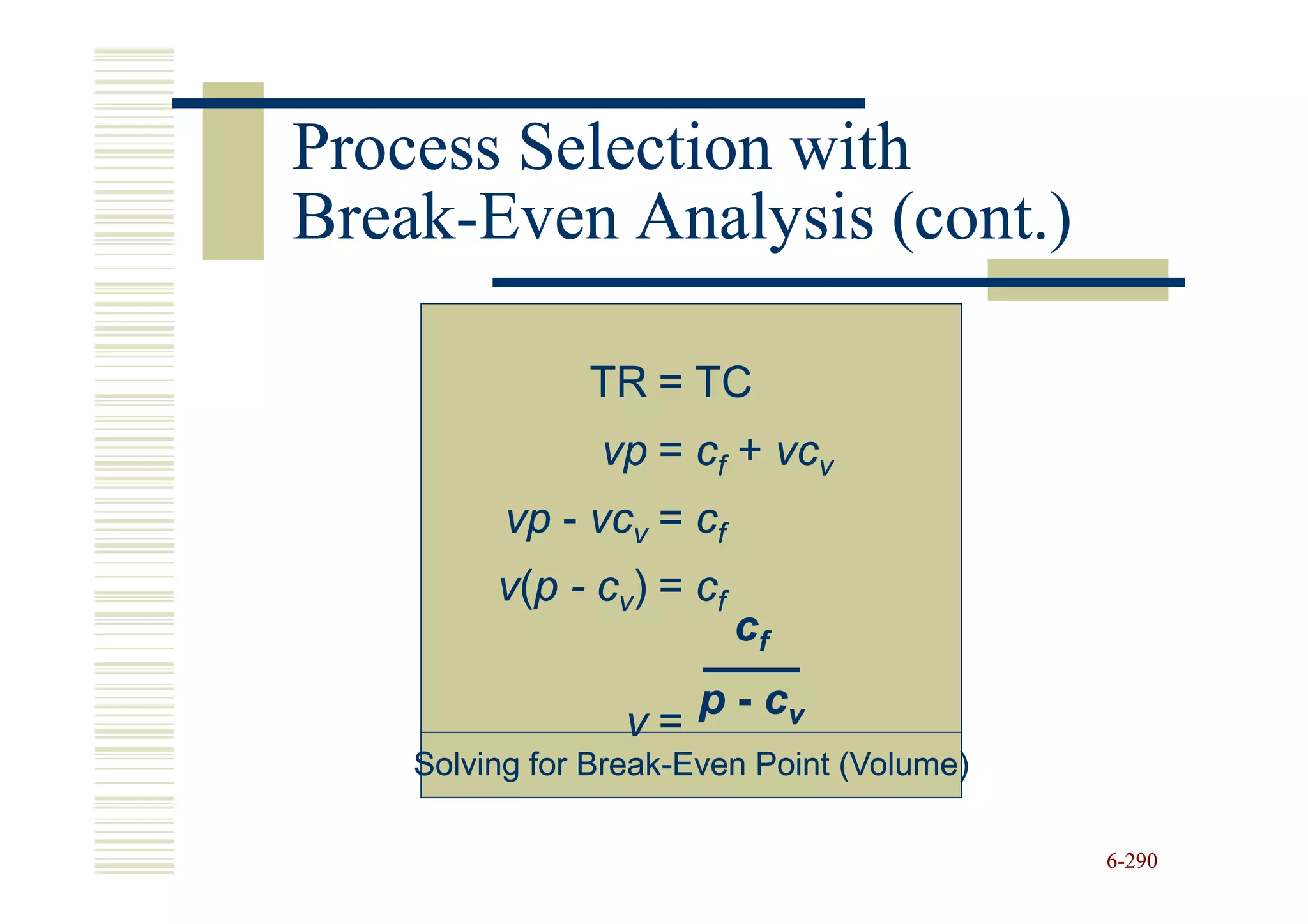 Process Selection with
Break-
Break-Even Analysis (cont.)

                TR = TC
                 vp = cf + vcv
          vp - vcv = cf
         v ( p - c v) = c f
                              cf
                        p - cv
                   v=
    Solving for Break-Even Point (Volume)
                Break-

                                            6-290
 