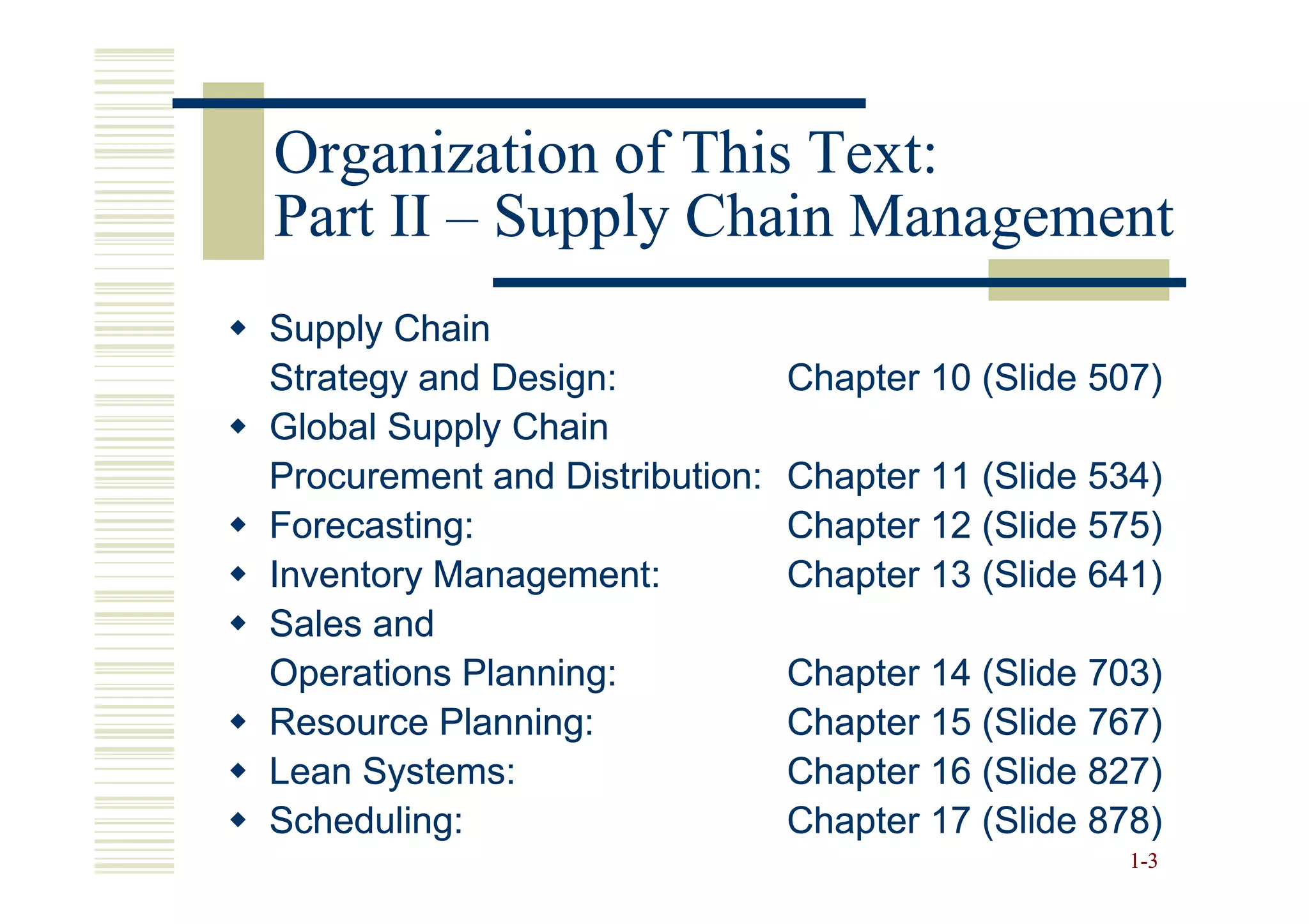Organization of This Text:
Part II – Supply Chain Management
Supply Chain
Strategy and Design:            Chapter 10 (Slide 507)
Global Supply Chain
Procurement and Distribution:   Chapter 11 (Slide 534)
Forecasting:                    Chapter 12 (Slide 575)
Inventory Management:           Chapter 13 (Slide 641)
Sales and
Operations Planning:            Chapter 14 (Slide 703)
Resource Planning:              Chapter 15 (Slide 767)
Lean Systems:                   Chapter 16 (Slide 827)
Scheduling:                     Chapter 17 (Slide 878)
                                                    1 -3
 