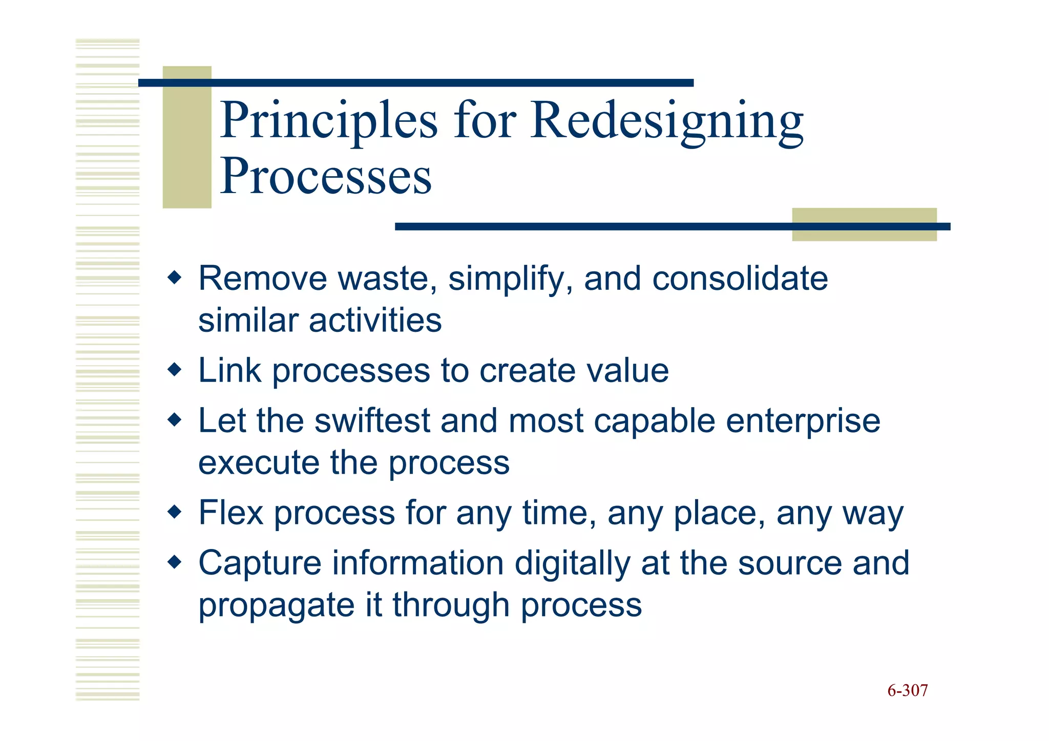 Principles for Redesigning
 Processes
Remove waste, simplify, and consolidate
similar activities
Link processes to create value
Let the swiftest and most capable enterprise
execute the process
Flex process for any time, any place, any way
Capture information digitally at the source and
propagate it through process

                                             6-307
 