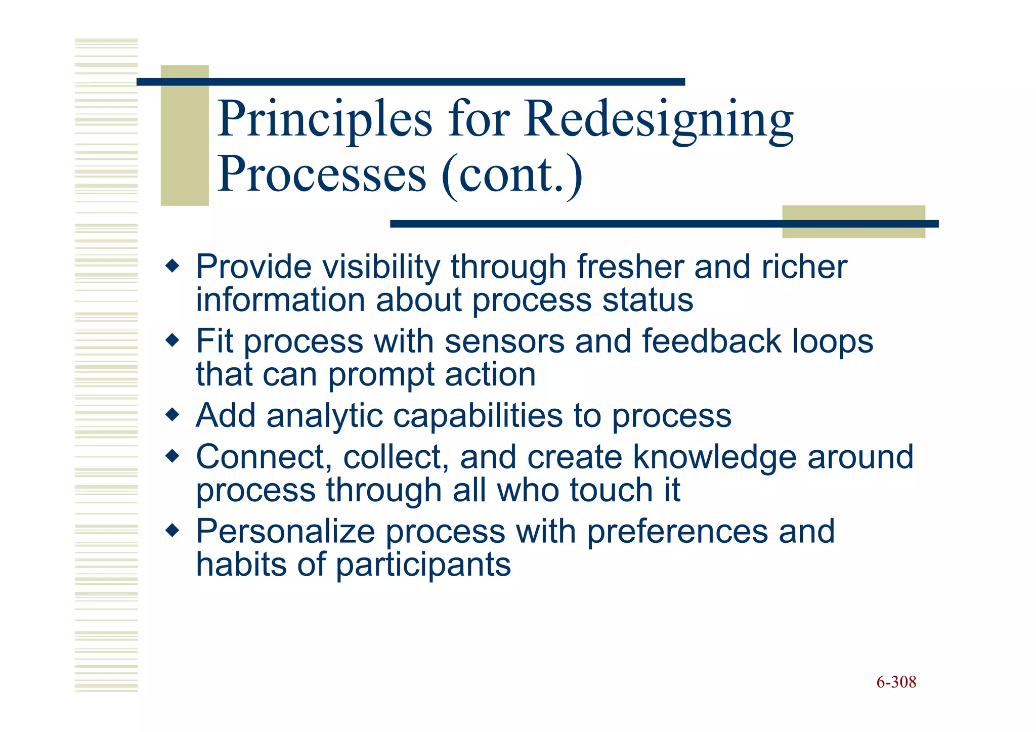 Principles for Redesigning
 Processes (cont.)
Provide visibility through fresher and richer
information about process status
Fit process with sensors and feedback loops
that can prompt action
Add analytic capabilities to process
Connect, collect, and create knowledge around
process through all who touch it
Personalize process with preferences and
habits of participants


                                          6-308
 