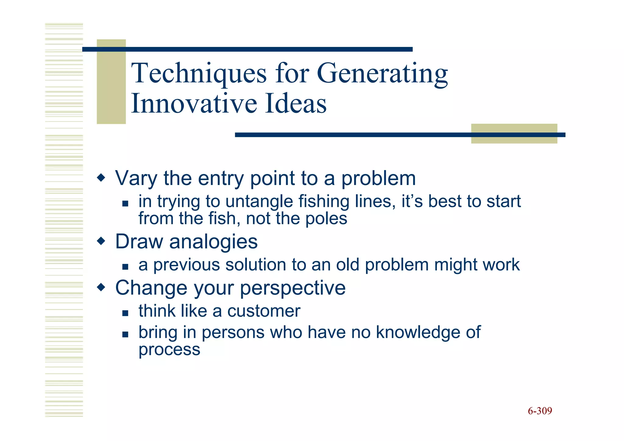 Techniques for Generating
 Innovative Ideas

Vary the entry point to a problem
  in trying to untangle fishing lines, it’s best to start
  from the fish, not the poles
Draw analogies
  a previous solution to an old problem might work
Change your perspective
  think like a customer
  bring in persons who have no knowledge of
  process


                                                            6-309
 