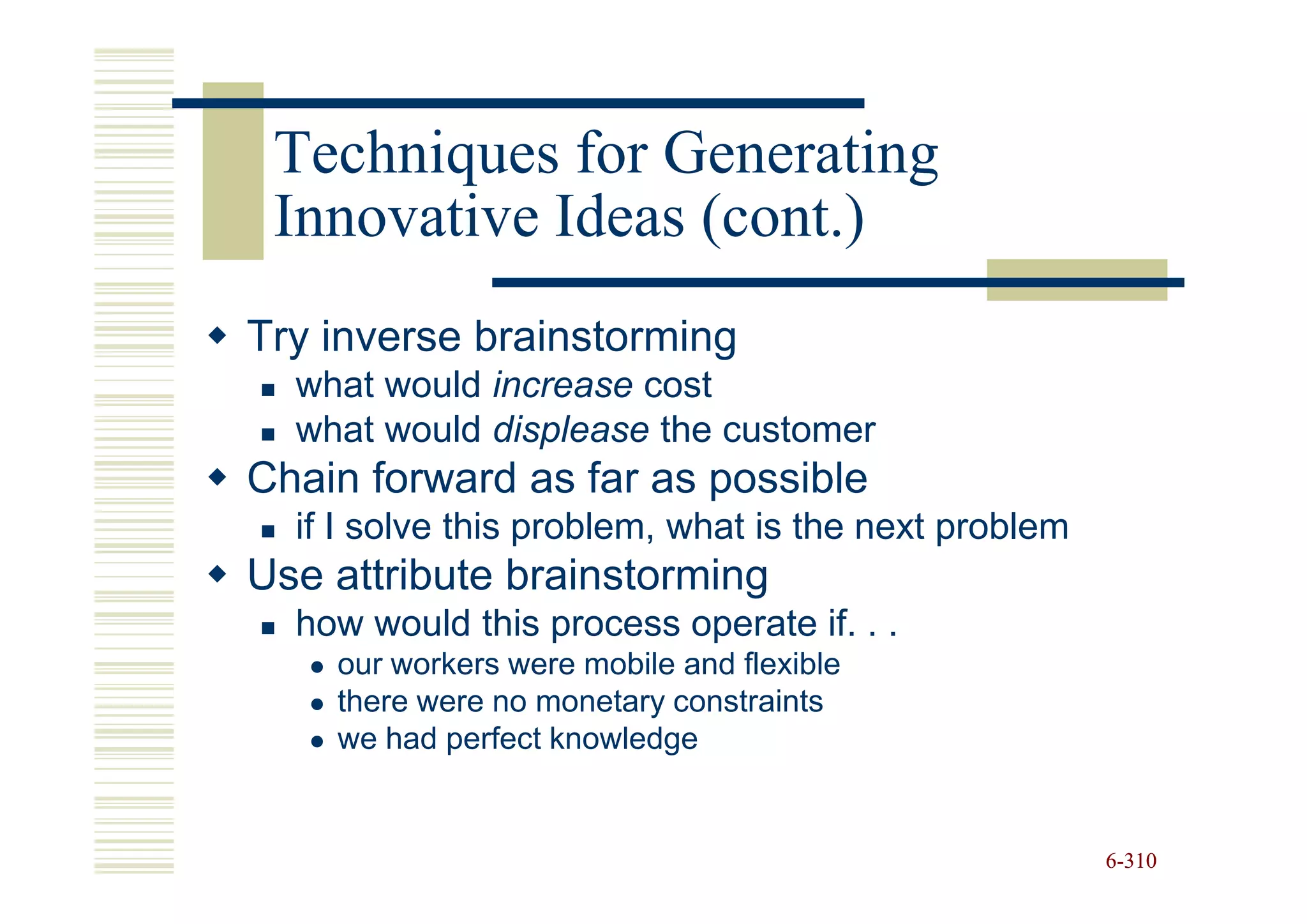 Techniques for Generating
 Innovative Ideas (cont.)
Try inverse brainstorming
  what would increase cost
  what would displease the customer
Chain forward as far as possible
  if I solve this problem, what is the next problem
Use attribute brainstorming
  how would this process operate if. . .
    our workers were mobile and flexible
    there were no monetary constraints
    we had perfect knowledge


                                                      6-310
 