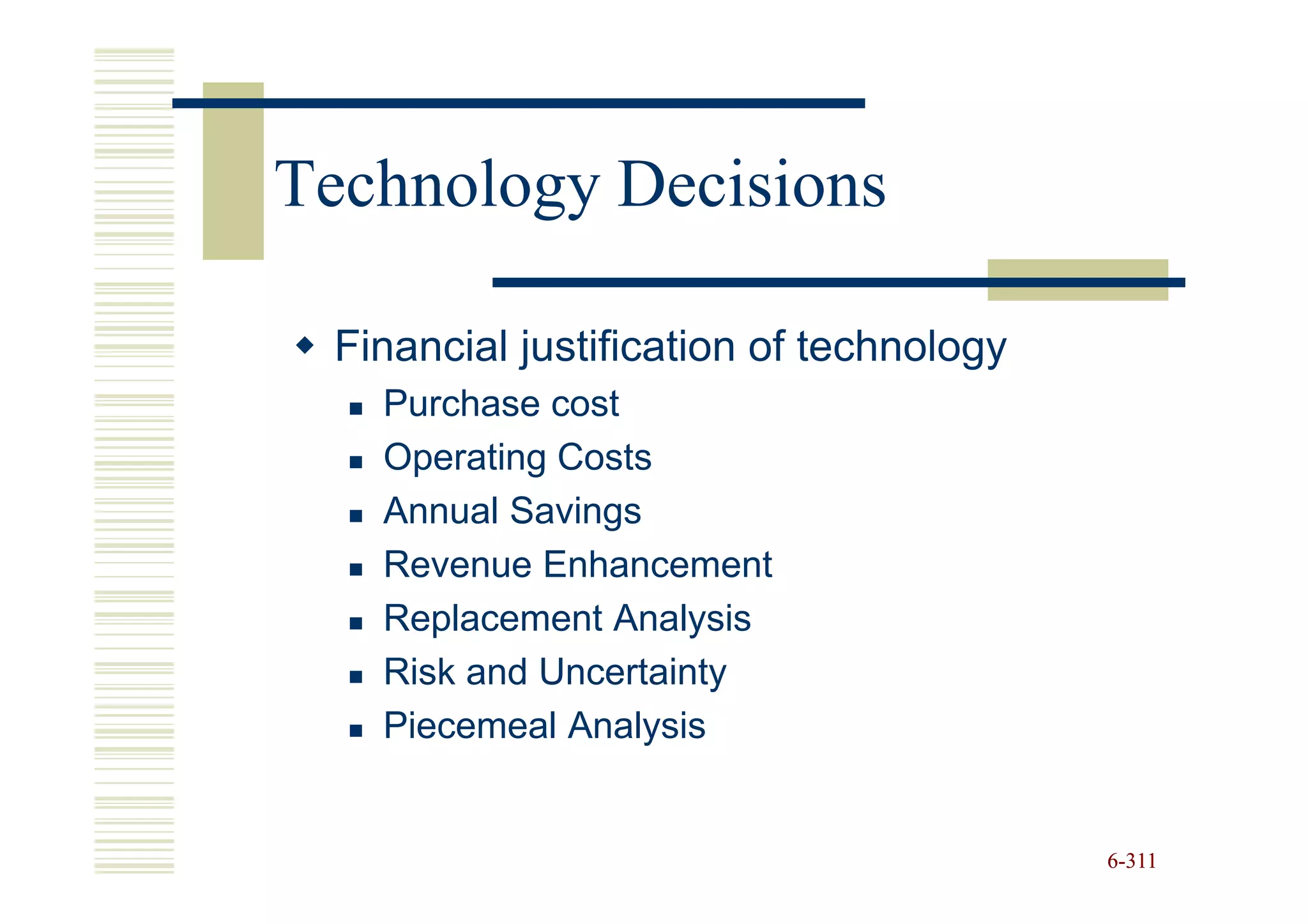 Technology Decisions

 Financial justification of technology
   Purchase cost
   Operating Costs
   Annual Savings
   Revenue Enhancement
   Replacement Analysis
   Risk and Uncertainty
   Piecemeal Analysis


                                         6-311
 