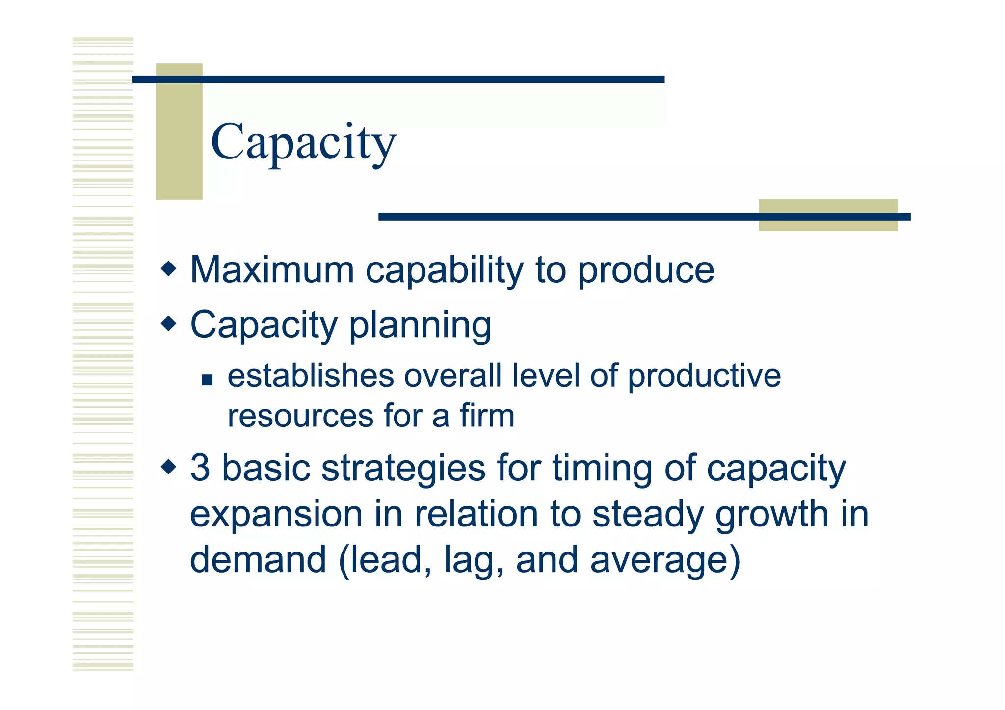 Capacity

Maximum capability to produce
Capacity planning
  establishes overall level of productive
  resources for a firm
3 basic strategies for timing of capacity
expansion in relation to steady growth in
demand (lead, lag, and average)
 