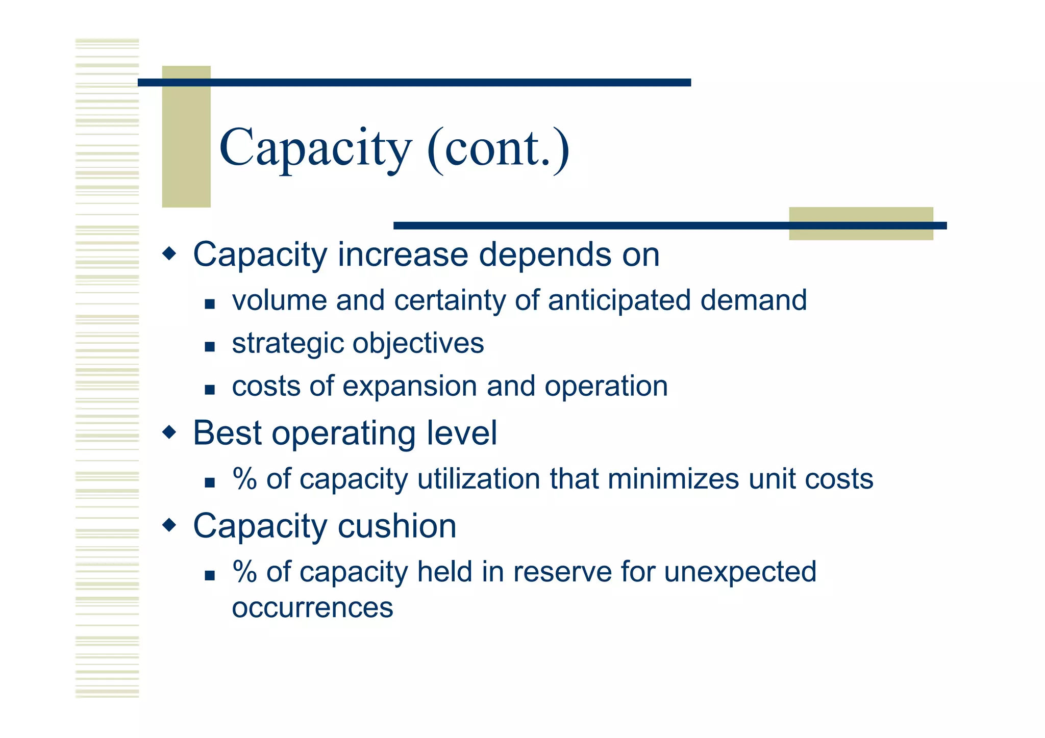 Capacity (cont.)
Capacity increase depends on
  volume and certainty of anticipated demand
  strategic objectives
  costs of expansion and operation
Best operating level
  % of capacity utilization that minimizes unit costs
Capacity cushion
  % of capacity held in reserve for unexpected
  occurrences
 