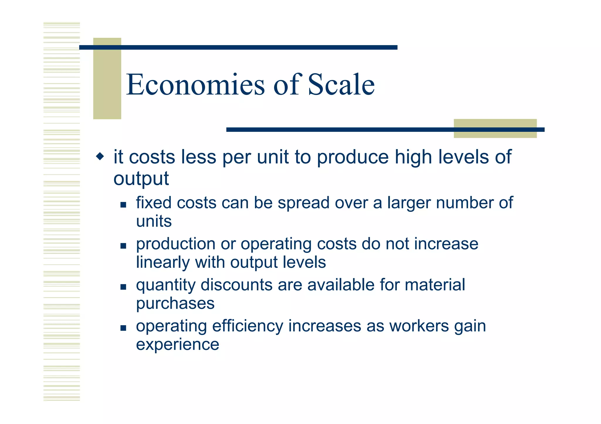Economies of Scale

it costs less per unit to produce high levels of
output
  fixed costs can be spread over a larger number of
  units
  production or operating costs do not increase
  linearly with output levels
  quantity discounts are available for material
  purchases
  operating efficiency increases as workers gain
  experience
 