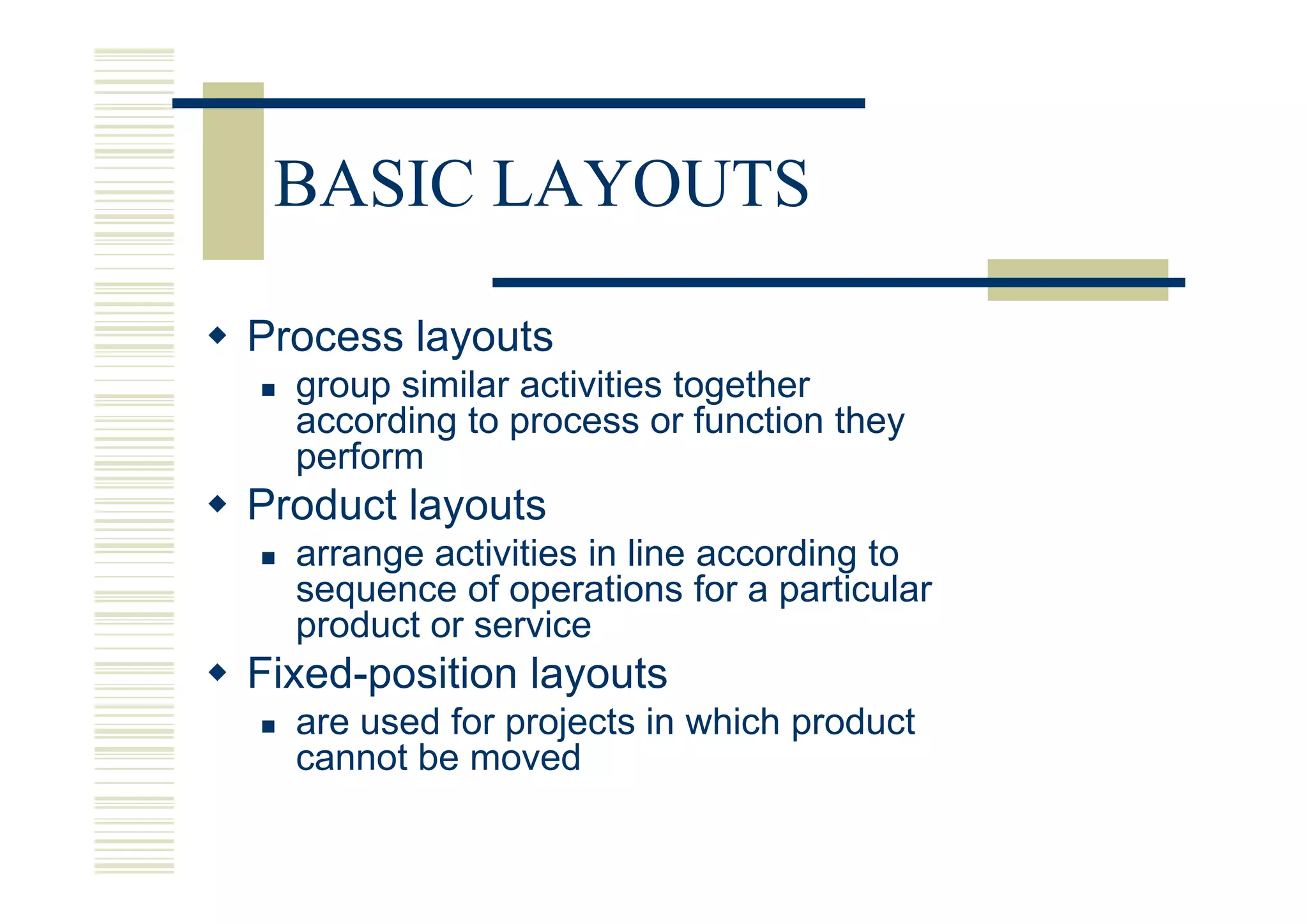 BASIC LAYOUTS

Process layouts
  group similar activities together
  according to process or function they
  perform
Product layouts
  arrange activities in line according to
  sequence of operations for a particular
  product or service
Fixed-position layouts
  are used for projects in which product
  cannot be moved
 