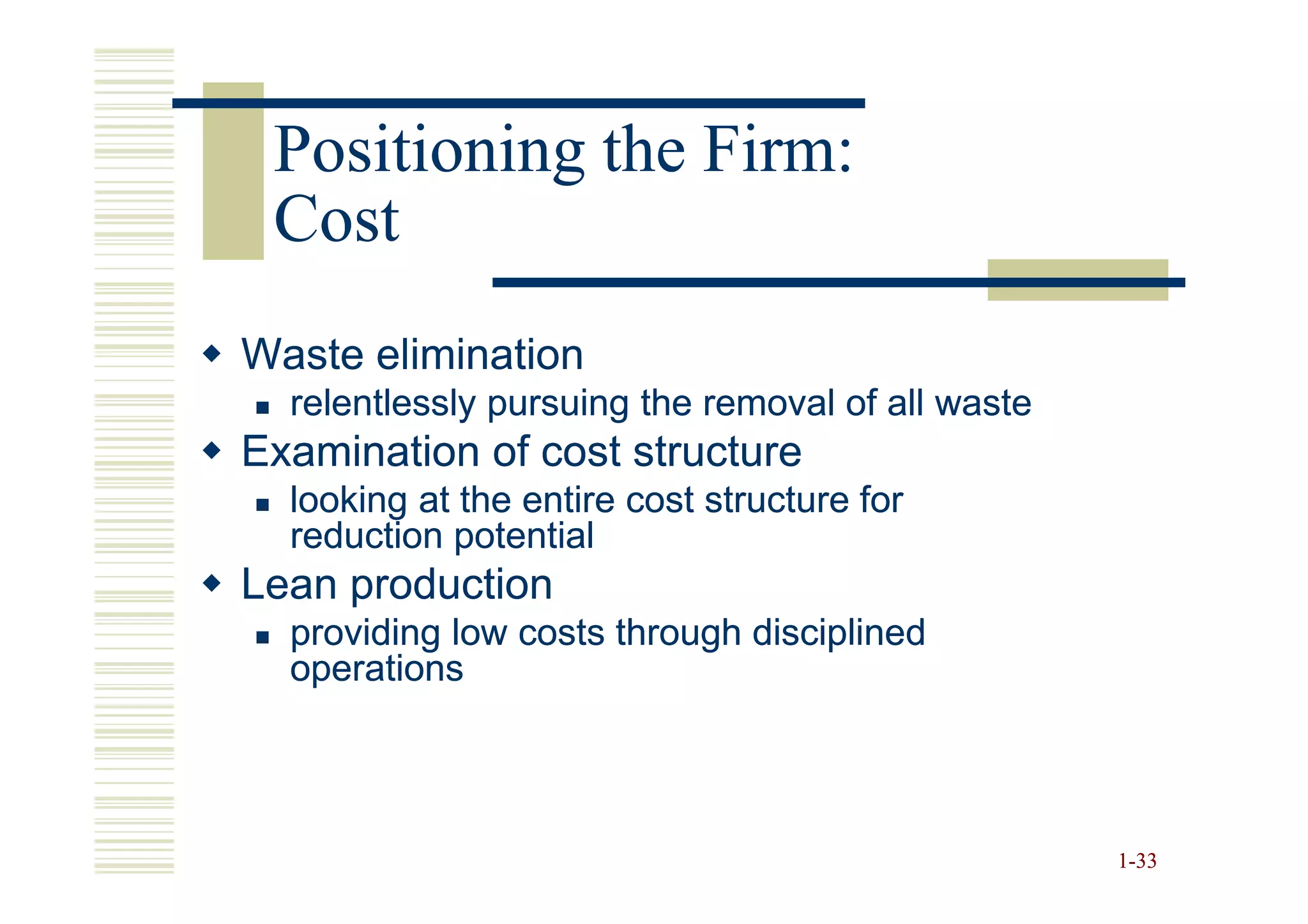 Positioning the Firm:
 Cost
Waste elimination
  relentlessly pursuing the removal of all waste
Examination of cost structure
  looking at the entire cost structure for
  reduction potential
Lean production
  providing low costs through disciplined
  operations




                                                   1-33
 