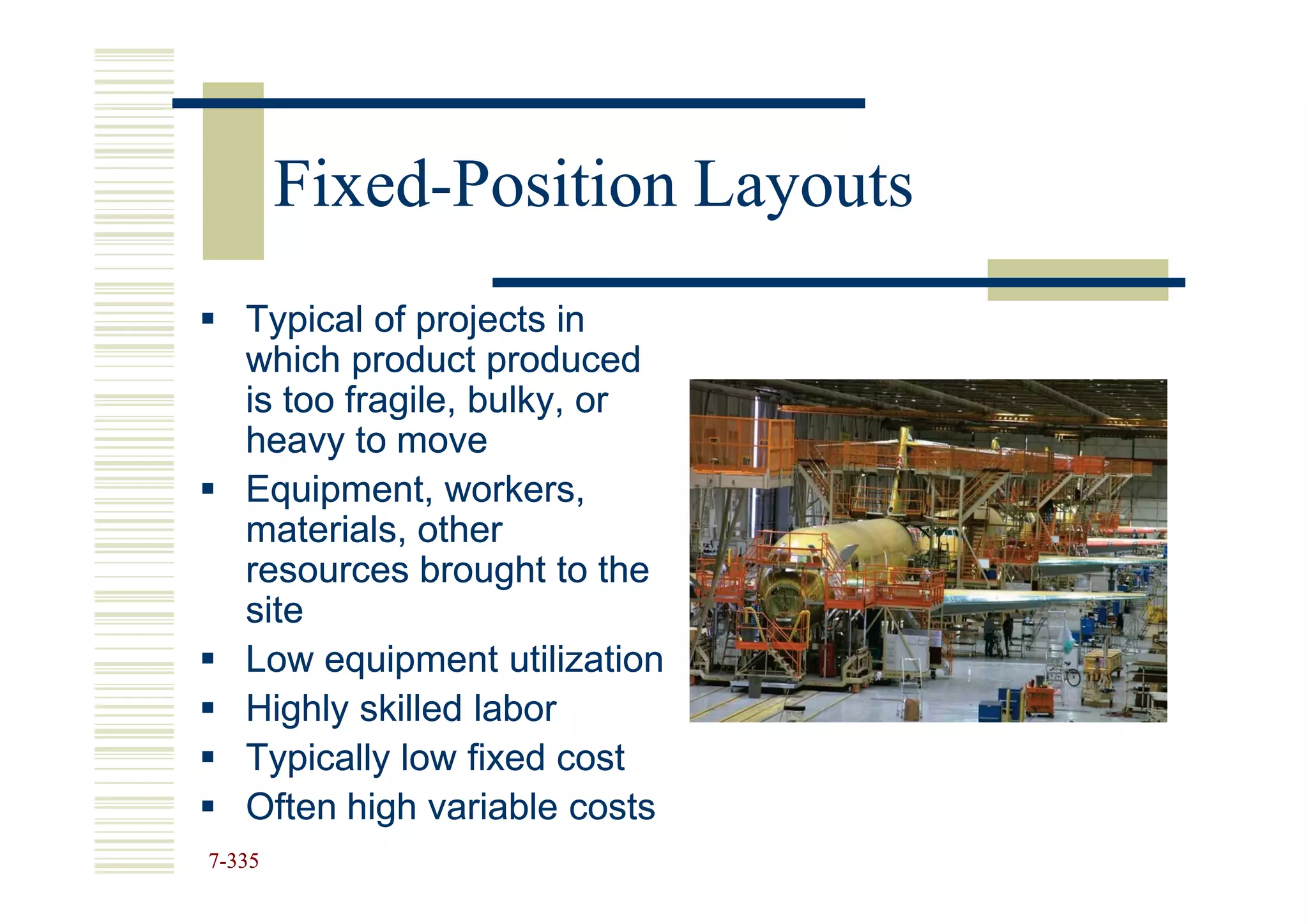 Fixed-
        Fixed-Position Layouts
   Typical of projects in
   which product produced
   is too fragile, bulky, or
   heavy to move
   Equipment, workers,
   materials, other
   resources brought to the
   site
   Low equipment utilization
   Highly skilled labor
   Typically low fixed cost
   Often high variable costs
7-335
 