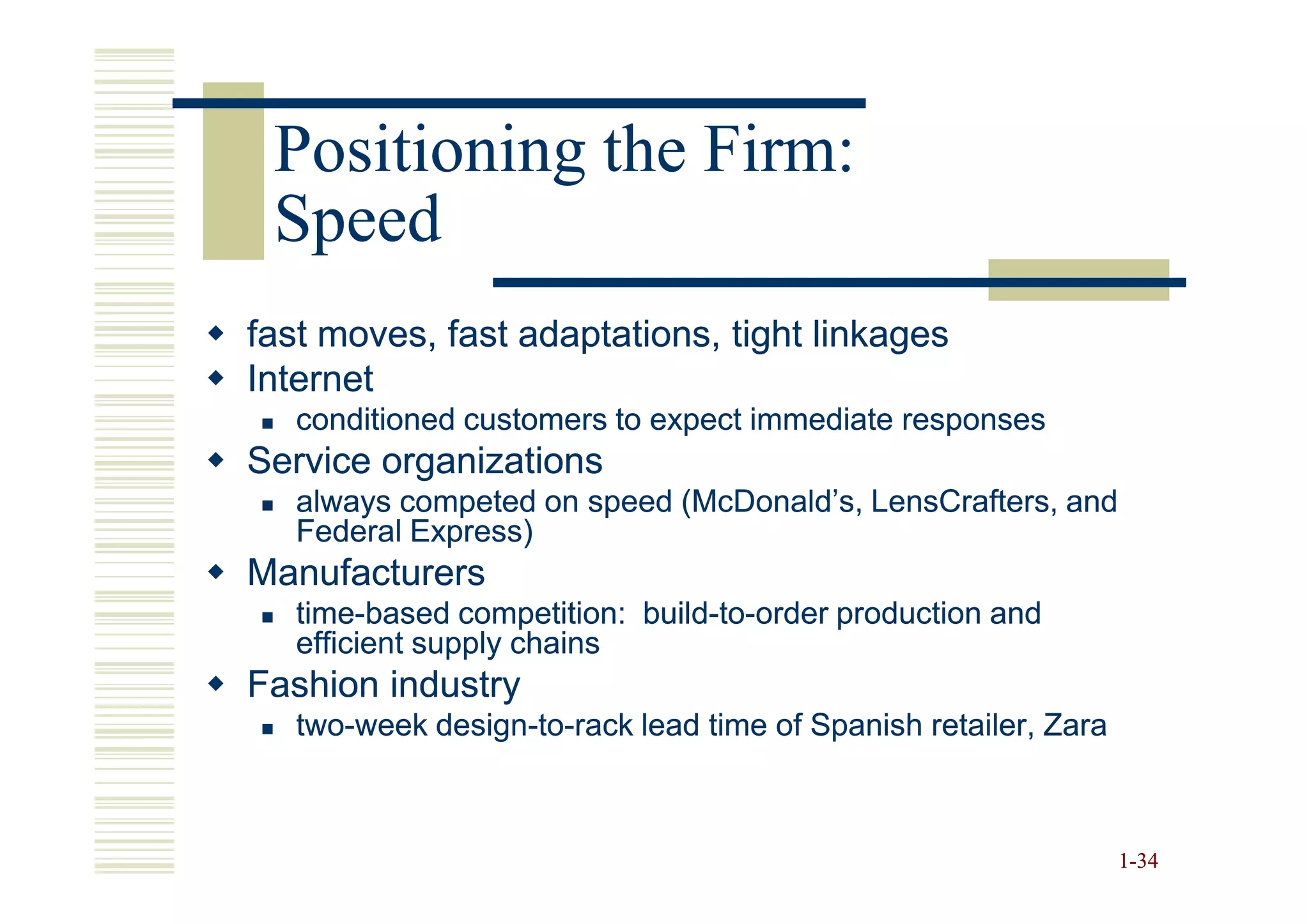 Positioning the Firm:
 Speed
fast moves, fast adaptations, tight linkages
Internet
   conditioned customers to expect immediate responses
Service organizations
   always competed on speed (McDonald’s, LensCrafters, and
   Federal Express)
Manufacturers
   time-
   time-based competition: build-to-order production and
                           build-to-
   efficient supply chains
Fashion industry
   two-
   two-week design-to-rack lead time of Spanish retailer, Zara
            design-to-



                                                                 1-34
 