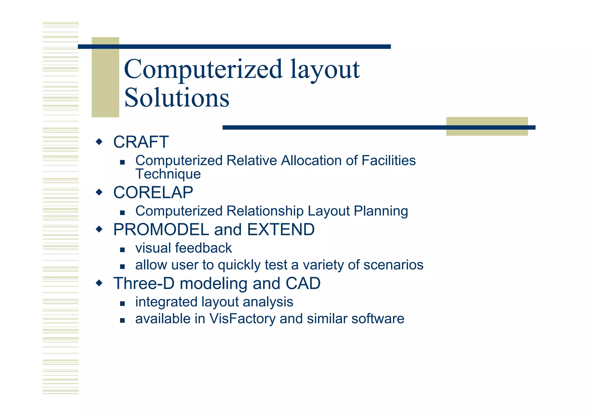 Computerized layout
 Solutions
CRAFT
  Computerized Relative Allocation of Facilities
  Technique
CORELAP
  Computerized Relationship Layout Planning
PROMODEL and EXTEND
  visual feedback
  allow user to quickly test a variety of scenarios
Three-D modeling and CAD
  integrated layout analysis
  available in VisFactory and similar software
 