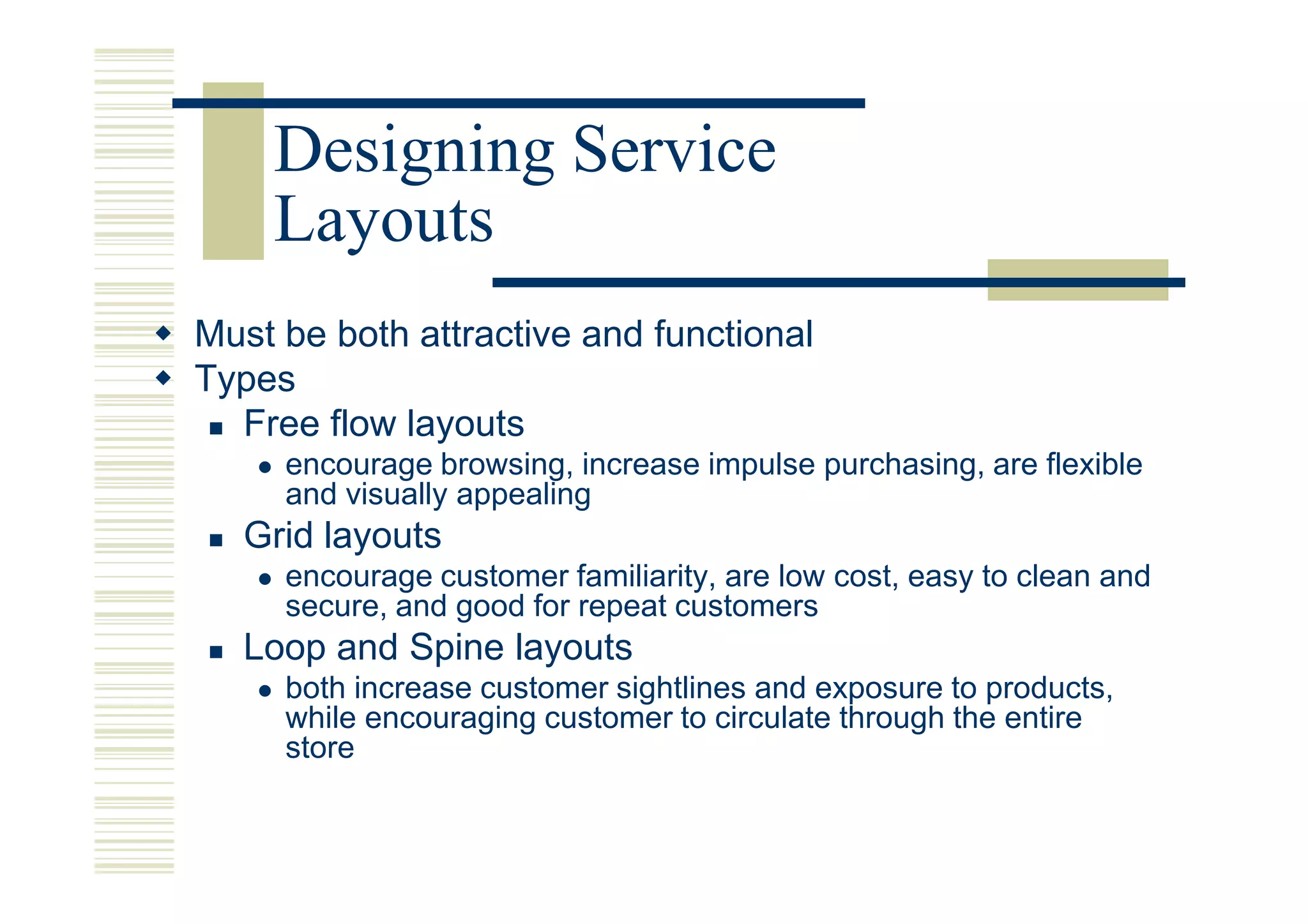 Designing Service
    Layouts
Must be both attractive and functional
Types
  Free flow layouts
     encourage browsing, increase impulse purchasing, are flexible
     and visually appealing
   Grid layouts
     encourage customer familiarity, are low cost, easy to clean and
     secure, and good for repeat customers
   Loop and Spine layouts
     both increase customer sightlines and exposure to products,
     while encouraging customer to circulate through the entire
     store
 