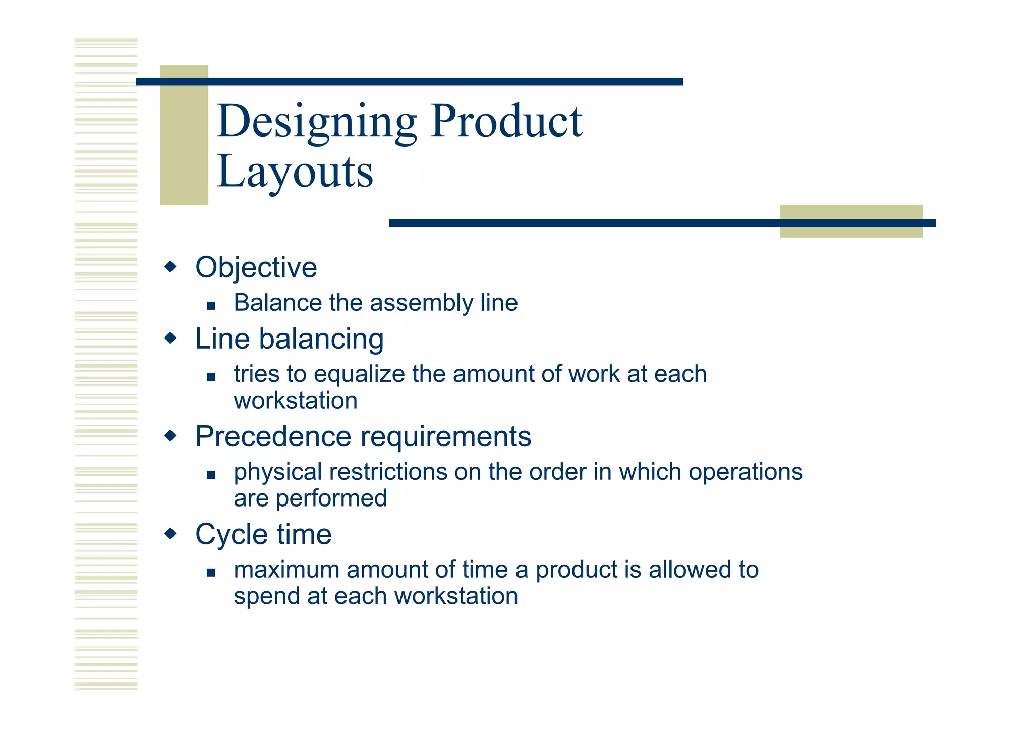 Designing Product
 Layouts
Objective
  Balance the assembly line
Line balancing
  tries to equalize the amount of work at each
  workstation
Precedence requirements
  physical restrictions on the order in which operations
  are performed
Cycle time
  maximum amount of time a product is allowed to
  spend at each workstation
 