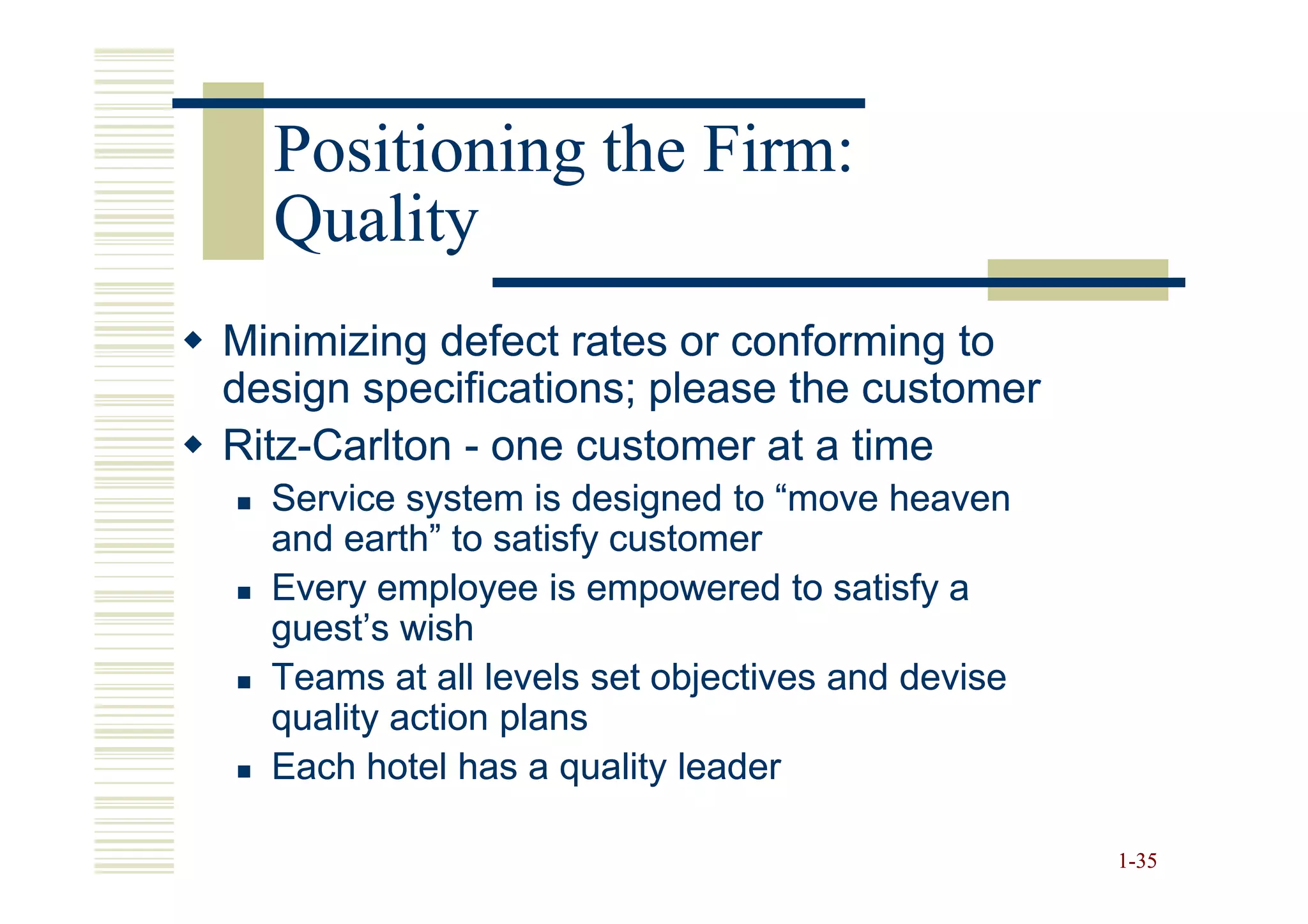 Positioning the Firm:
  Quality
Minimizing defect rates or conforming to
design specifications; please the customer
Ritz-
Ritz-Carlton - one customer at a time
  Service system is designed to “move heaven
  and earth” to satisfy customer
  Every employee is empowered to satisfy a
  guest’s wish
  Teams at all levels set objectives and devise
  quality action plans
  Each hotel has a quality leader

                                                  1-35
 